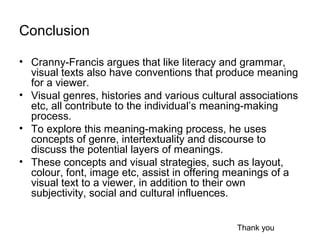 Conclusion
• Cranny-Francis argues that like literacy and grammar,
visual texts also have conventions that produce meaning
for a viewer.
• Visual genres, histories and various cultural associations
etc, all contribute to the individual’s meaning-making
process.
• To explore this meaning-making process, he uses
concepts of genre, intertextuality and discourse to
discuss the potential layers of meanings.
• These concepts and visual strategies, such as layout,
colour, font, image etc, assist in offering meanings of a
visual text to a viewer, in addition to their own
subjectivity, social and cultural influences.
Thank you
 