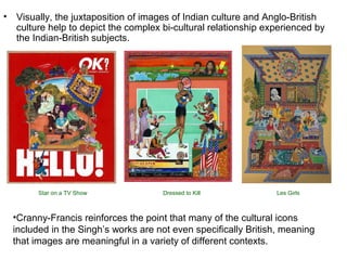 • Visually, the juxtaposition of images of Indian culture and Anglo-British
culture help to depict the complex bi-cultural relationship experienced by
the Indian-British subjects.
•Cranny-Francis reinforces the point that many of the cultural icons
included in the Singh’s works are not even specifically British, meaning
that images are meaningful in a variety of different contexts.
Star on a TV Show Dressed to Kill Les Girls
 