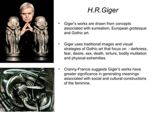 H.R.Giger
• Giger’s works are drawn from concepts
associated with surrealism, European grotesque
and Gothic art.
• Giger uses traditional images and visual
strategies of Gothic art that focus on - darkness,
fear, desire, sex, death, torture, bodily mutilation
and physical extremities.
• Cranny-Francis suggests Giger’s works have
greater significance in generating meanings
associated with social and cultural constructions
of the feminine.
 