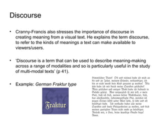 Discourse
• Cranny-Francis also stresses the importance of discourse in
creating meaning from a visual text. He explains the term discourse,
to refer to the kinds of meanings a text can make available to
viewers/users.
• ‘Discourse is a term that can be used to describe meaning-making
across a range of modalities and so is particularly useful in the study
of multi-modal texts’ (p 41).
• Example: German Fraktur type
 