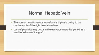 Normal Hepatic Vein
• The normal hepatic venous waveform is triphasic owing to the
cardiac cycle of the right heart chambers.
• Loss of phasicity may occur in the early postoperative period as a
result of edema of the graft.
 