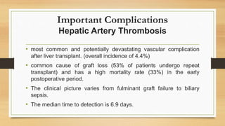 Important Complications
Hepatic Artery Thrombosis
• most common and potentially devastating vascular complication
after liver transplant. (overall incidence of 4.4%)
• common cause of graft loss (53% of patients undergo repeat
transplant) and has a high mortality rate (33%) in the early
postoperative period.
• The clinical picture varies from fulminant graft failure to biliary
sepsis.
• The median time to detection is 6.9 days.
 