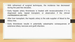 • With refinement of surgical techniques, the incidence has decreased
during the past few decades.
• Early hepatic artery thrombosis is treated with revascularization if it is
diagnosed early, repeat transplant, or observation if the clinical
manifestations are mild.
• After liver transplant, the hepatic artery is the sole supplier of blood to the
biliary tree.
• Early thrombosis results in potentially catastrophic consequences of
extensive biliary necrosis and graft infarction.
 