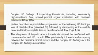 • Doppler US findings of impending thrombosis, including low-velocity
high-resistance flow, should prompt urgent evaluation with contrast-
enhanced US or CTA.
• Nolten described a predictable progression of the following US findings:
loss of diastolic flow (elevated RI) followed by dampening of the systolic
peak and finally complete loss of hepatic arterial flow (Figs 4, 5).
• The diagnosis of hepatic artery thrombosis should be confirmed with
contrast-enhanced US, or with CTA, particularly if there is a discrepancy
between the patient’s clinical picture and the Doppler US findings or if the
Doppler US findings are unclear.
 
