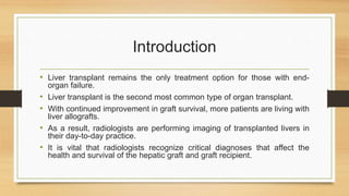 Introduction
• Liver transplant remains the only treatment option for those with end-
organ failure.
• Liver transplant is the second most common type of organ transplant.
• With continued improvement in graft survival, more patients are living with
liver allografts.
• As a result, radiologists are performing imaging of transplanted livers in
their day-to-day practice.
• It is vital that radiologists recognize critical diagnoses that affect the
health and survival of the hepatic graft and graft recipient.
 