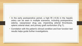 • In the early postoperative period, a high RI (>0.8) in the hepatic
artery can be seen in multiple scenarios, including postoperative
edema, vasopressor drug use, impending arterial thrombosis,
splenic arterial steal, and primary graft nonfunction (Fig 7).
• Correlation with the patient’s clinical condition and liver function test
results helps guide further investigations.
 