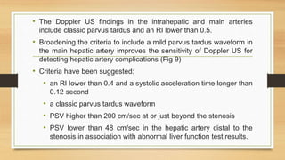 • The Doppler US findings in the intrahepatic and main arteries
include classic parvus tardus and an RI lower than 0.5.
• Broadening the criteria to include a mild parvus tardus waveform in
the main hepatic artery improves the sensitivity of Doppler US for
detecting hepatic artery complications (Fig 9)
• Criteria have been suggested:
• an RI lower than 0.4 and a systolic acceleration time longer than
0.12 second
• a classic parvus tardus waveform
• PSV higher than 200 cm/sec at or just beyond the stenosis
• PSV lower than 48 cm/sec in the hepatic artery distal to the
stenosis in association with abnormal liver function test results.
 