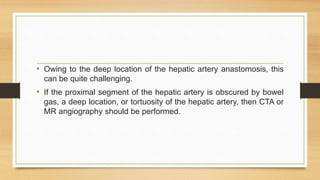 • Owing to the deep location of the hepatic artery anastomosis, this
can be quite challenging.
• If the proximal segment of the hepatic artery is obscured by bowel
gas, a deep location, or tortuosity of the hepatic artery, then CTA or
MR angiography should be performed.
 