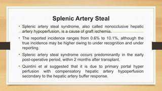 Splenic Artery Steal
• Splenic artery steal syndrome, also called nonocclusive hepatic
artery hypoperfusion, is a cause of graft ischemia.
• The reported incidence ranges from 0.6% to 10.1%, although the
true incidence may be higher owing to under recognition and under
reporting.
• Splenic artery steal syndrome occurs predominantly in the early
post-operative period, within 2 months after transplant.
• Quintini et al suggested that it is due to primary portal hyper
perfusion with compensatory hepatic artery hypoperfusion
secondary to the hepatic artery buffer response.
 