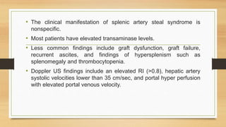 • The clinical manifestation of splenic artery steal syndrome is
nonspecific.
• Most patients have elevated transaminase levels.
• Less common findings include graft dysfunction, graft failure,
recurrent ascites, and findings of hypersplenism such as
splenomegaly and thrombocytopenia.
• Doppler US findings include an elevated RI (>0.8), hepatic artery
systolic velocities lower than 35 cm/sec, and portal hyper perfusion
with elevated portal venous velocity.
 