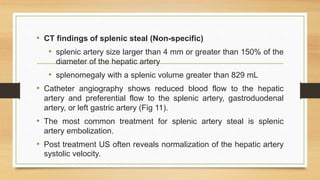 • CT findings of splenic steal (Non-specific)
• splenic artery size larger than 4 mm or greater than 150% of the
diameter of the hepatic artery
• splenomegaly with a splenic volume greater than 829 mL
• Catheter angiography shows reduced blood flow to the hepatic
artery and preferential flow to the splenic artery, gastroduodenal
artery, or left gastric artery (Fig 11).
• The most common treatment for splenic artery steal is splenic
artery embolization.
• Post treatment US often reveals normalization of the hepatic artery
systolic velocity.
 