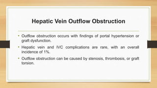 Hepatic Vein Outflow Obstruction
• Outflow obstruction occurs with findings of portal hypertension or
graft dysfunction.
• Hepatic vein and IVC complications are rare, with an overall
incidence of 1%.
• Outflow obstruction can be caused by stenosis, thrombosis, or graft
torsion.
 