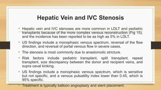 Hepatic Vein and IVC Stenosis
• Hepatic vein and IVC stenoses are more common in LDLT and pediatric
transplants because of the more complex venous reconstruction (Fig 15),
and the incidence has been reported to be as high as 5% in LDLT.
• US findings include a monophasic venous spectrum, reversal of the flow
direction, and reversal of portal venous flow in severe cases.
• The stenosis is most commonly due to anastomotic stricture.
• Risk factors include pediatric transplant, split transplant, repeat
transplant, size discrepancy between the donor and recipient veins, and
supra caval kinking.
• US findings include a monophasic venous spectrum, which is sensitive
but not specific, and a venous pulsatility index lower than 0.45, which is
95% specific.
• Treatment is typically balloon angioplasty and stent placement.
 