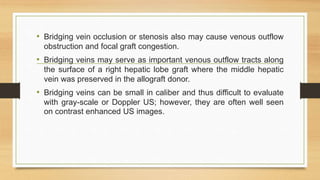 • Bridging vein occlusion or stenosis also may cause venous outflow
obstruction and focal graft congestion.
• Bridging veins may serve as important venous outflow tracts along
the surface of a right hepatic lobe graft where the middle hepatic
vein was preserved in the allograft donor.
• Bridging veins can be small in caliber and thus difficult to evaluate
with gray-scale or Doppler US; however, they are often well seen
on contrast enhanced US images.
 
