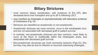 Biliary Strictures
• most common biliary complication, with incidence of 5%–15% after
deceased-donor liver transplant and up to 28 % following LDLT.
• may manifest as cholangitis or asymptomatically with laboratory evidence
of cholestasis (Fig 18).
• Strictures are classified as anastomotic or non-anastomotic.
• Anastomotic strictures are more common, occur in the extrahepatic duct,
and are not associated with decreased graft or patient survival.
• In contrast, non-anastomotic strictures are less common, more likely to
occur at the hilum or multifocally within the intrahepatic ducts, and
associated with decreased graft survival.
• Non-anastomotic structures are most commonly ischemic (Figs E3, E4),
but they may also be due to infection or recurrent sclerosing cholangitis.
 