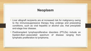 Neoplasm
• Liver allograft recipients are at increased risk for malignancy owing
to the immunosuppressive therapy they undergo and preexisting
conditions, such as viral hepatitis or alcohol use, that precipitate
end-stage liver disease.
• Posttransplant lymphoproliferative disorders (PTLDs) include an
Epstein-Barr–associated spectrum of disease ranging from
lymphatic proliferation to lymphoma.
 