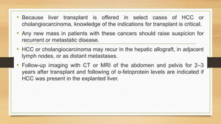 • Because liver transplant is offered in select cases of HCC or
cholangiocarcinoma, knowledge of the indications for transplant is critical.
• Any new mass in patients with these cancers should raise suspicion for
recurrent or metastatic disease.
• HCC or cholangiocarcinoma may recur in the hepatic allograft, in adjacent
lymph nodes, or as distant metastases.
• Follow-up imaging with CT or MRI of the abdomen and pelvis for 2–3
years after transplant and following of α-fetoprotein levels are indicated if
HCC was present in the explanted liver.
 
