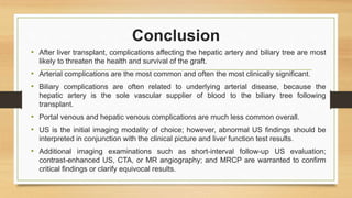 Conclusion
• After liver transplant, complications affecting the hepatic artery and biliary tree are most
likely to threaten the health and survival of the graft.
• Arterial complications are the most common and often the most clinically significant.
• Biliary complications are often related to underlying arterial disease, because the
hepatic artery is the sole vascular supplier of blood to the biliary tree following
transplant.
• Portal venous and hepatic venous complications are much less common overall.
• US is the initial imaging modality of choice; however, abnormal US findings should be
interpreted in conjunction with the clinical picture and liver function test results.
• Additional imaging examinations such as short-interval follow-up US evaluation;
contrast-enhanced US, CTA, or MR angiography; and MRCP are warranted to confirm
critical findings or clarify equivocal results.
 
