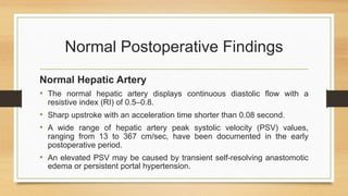 Normal Postoperative Findings
Normal Hepatic Artery
• The normal hepatic artery displays continuous diastolic flow with a
resistive index (RI) of 0.5–0.8.
• Sharp upstroke with an acceleration time shorter than 0.08 second.
• A wide range of hepatic artery peak systolic velocity (PSV) values,
ranging from 13 to 367 cm/sec, have been documented in the early
postoperative period.
• An elevated PSV may be caused by transient self-resolving anastomotic
edema or persistent portal hypertension.
 