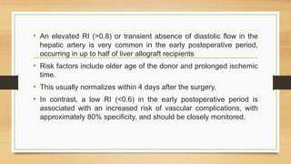 • An elevated RI (>0.8) or transient absence of diastolic flow in the
hepatic artery is very common in the early postoperative period,
occurring in up to half of liver allograft recipients
• Risk factors include older age of the donor and prolonged ischemic
time.
• This usually normalizes within 4 days after the surgery.
• In contrast, a low RI (<0.6) in the early postoperative period is
associated with an increased risk of vascular complications, with
approximately 80% specificity, and should be closely monitored.
 