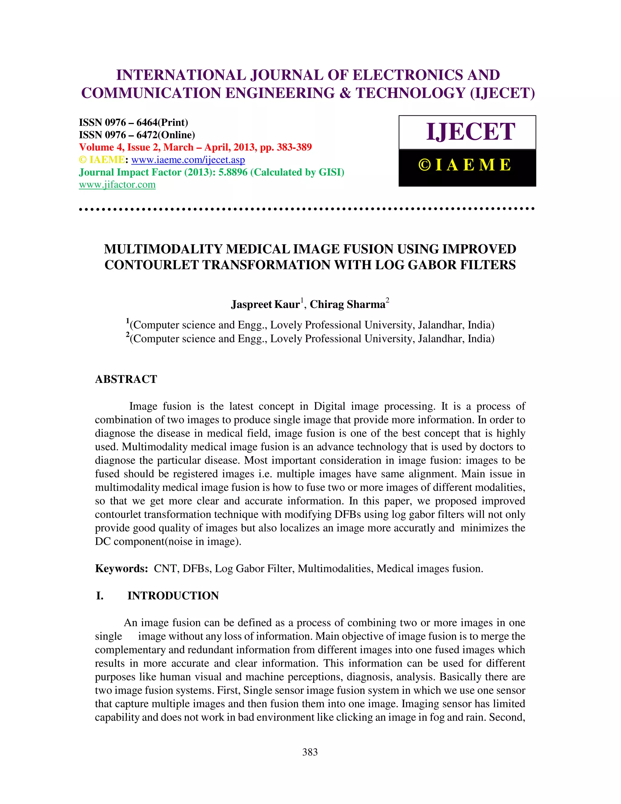 International Journal of Electronics and Communication Engineering & Technology (IJECET), ISSN
0976 – 6464(Print), ISSN 0976 – 6472(Online) Volume 4, Issue 2, March – April (2013), © IAEME
383
MULTIMODALITY MEDICAL IMAGE FUSION USING IMPROVED
CONTOURLET TRANSFORMATION WITH LOG GABOR FILTERS
Jaspreet Kaur1
, Chirag Sharma2
1
(Computer science and Engg., Lovely Professional University, Jalandhar, India)
2
(Computer science and Engg., Lovely Professional University, Jalandhar, India)
ABSTRACT
Image fusion is the latest concept in Digital image processing. It is a process of
combination of two images to produce single image that provide more information. In order to
diagnose the disease in medical field, image fusion is one of the best concept that is highly
used. Multimodality medical image fusion is an advance technology that is used by doctors to
diagnose the particular disease. Most important consideration in image fusion: images to be
fused should be registered images i.e. multiple images have same alignment. Main issue in
multimodality medical image fusion is how to fuse two or more images of different modalities,
so that we get more clear and accurate information. In this paper, we proposed improved
contourlet transformation technique with modifying DFBs using log gabor filters will not only
provide good quality of images but also localizes an image more accuratly and minimizes the
DC component(noise in image).
Keywords: CNT, DFBs, Log Gabor Filter, Multimodalities, Medical images fusion.
I. INTRODUCTION
An image fusion can be defined as a process of combining two or more images in one
single image without any loss of information. Main objective of image fusion is to merge the
complementary and redundant information from different images into one fused images which
results in more accurate and clear information. This information can be used for different
purposes like human visual and machine perceptions, diagnosis, analysis. Basically there are
two image fusion systems. First, Single sensor image fusion system in which we use one sensor
that capture multiple images and then fusion them into one image. Imaging sensor has limited
capability and does not work in bad environment like clicking an image in fog and rain. Second,
INTERNATIONAL JOURNAL OF ELECTRONICS AND
COMMUNICATION ENGINEERING & TECHNOLOGY (IJECET)
ISSN 0976 – 6464(Print)
ISSN 0976 – 6472(Online)
Volume 4, Issue 2, March – April, 2013, pp. 383-389
© IAEME: www.iaeme.com/ijecet.asp
Journal Impact Factor (2013): 5.8896 (Calculated by GISI)
www.jifactor.com
IJECET
© I A E M E
 