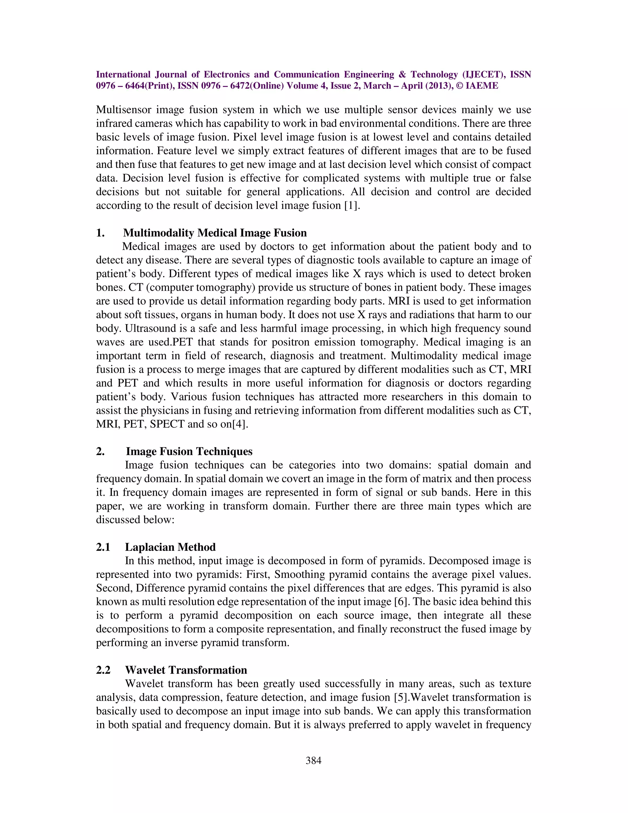 International Journal of Electronics and Communication Engineering & Technology (IJECET), ISSN
0976 – 6464(Print), ISSN 0976 – 6472(Online) Volume 4, Issue 2, March – April (2013), © IAEME
384
Multisensor image fusion system in which we use multiple sensor devices mainly we use
infrared cameras which has capability to work in bad environmental conditions. There are three
basic levels of image fusion. Pixel level image fusion is at lowest level and contains detailed
information. Feature level we simply extract features of different images that are to be fused
and then fuse that features to get new image and at last decision level which consist of compact
data. Decision level fusion is effective for complicated systems with multiple true or false
decisions but not suitable for general applications. All decision and control are decided
according to the result of decision level image fusion [1].
1. Multimodality Medical Image Fusion
Medical images are used by doctors to get information about the patient body and to
detect any disease. There are several types of diagnostic tools available to capture an image of
patient’s body. Different types of medical images like X rays which is used to detect broken
bones. CT (computer tomography) provide us structure of bones in patient body. These images
are used to provide us detail information regarding body parts. MRI is used to get information
about soft tissues, organs in human body. It does not use X rays and radiations that harm to our
body. Ultrasound is a safe and less harmful image processing, in which high frequency sound
waves are used.PET that stands for positron emission tomography. Medical imaging is an
important term in field of research, diagnosis and treatment. Multimodality medical image
fusion is a process to merge images that are captured by different modalities such as CT, MRI
and PET and which results in more useful information for diagnosis or doctors regarding
patient’s body. Various fusion techniques has attracted more researchers in this domain to
assist the physicians in fusing and retrieving information from different modalities such as CT,
MRI, PET, SPECT and so on[4].
2. Image Fusion Techniques
Image fusion techniques can be categories into two domains: spatial domain and
frequency domain. In spatial domain we covert an image in the form of matrix and then process
it. In frequency domain images are represented in form of signal or sub bands. Here in this
paper, we are working in transform domain. Further there are three main types which are
discussed below:
2.1 Laplacian Method
In this method, input image is decomposed in form of pyramids. Decomposed image is
represented into two pyramids: First, Smoothing pyramid contains the average pixel values.
Second, Difference pyramid contains the pixel differences that are edges. This pyramid is also
known as multi resolution edge representation of the input image [6]. The basic idea behind this
is to perform a pyramid decomposition on each source image, then integrate all these
decompositions to form a composite representation, and finally reconstruct the fused image by
performing an inverse pyramid transform.
2.2 Wavelet Transformation
Wavelet transform has been greatly used successfully in many areas, such as texture
analysis, data compression, feature detection, and image fusion [5].Wavelet transformation is
basically used to decompose an input image into sub bands. We can apply this transformation
in both spatial and frequency domain. But it is always preferred to apply wavelet in frequency
 