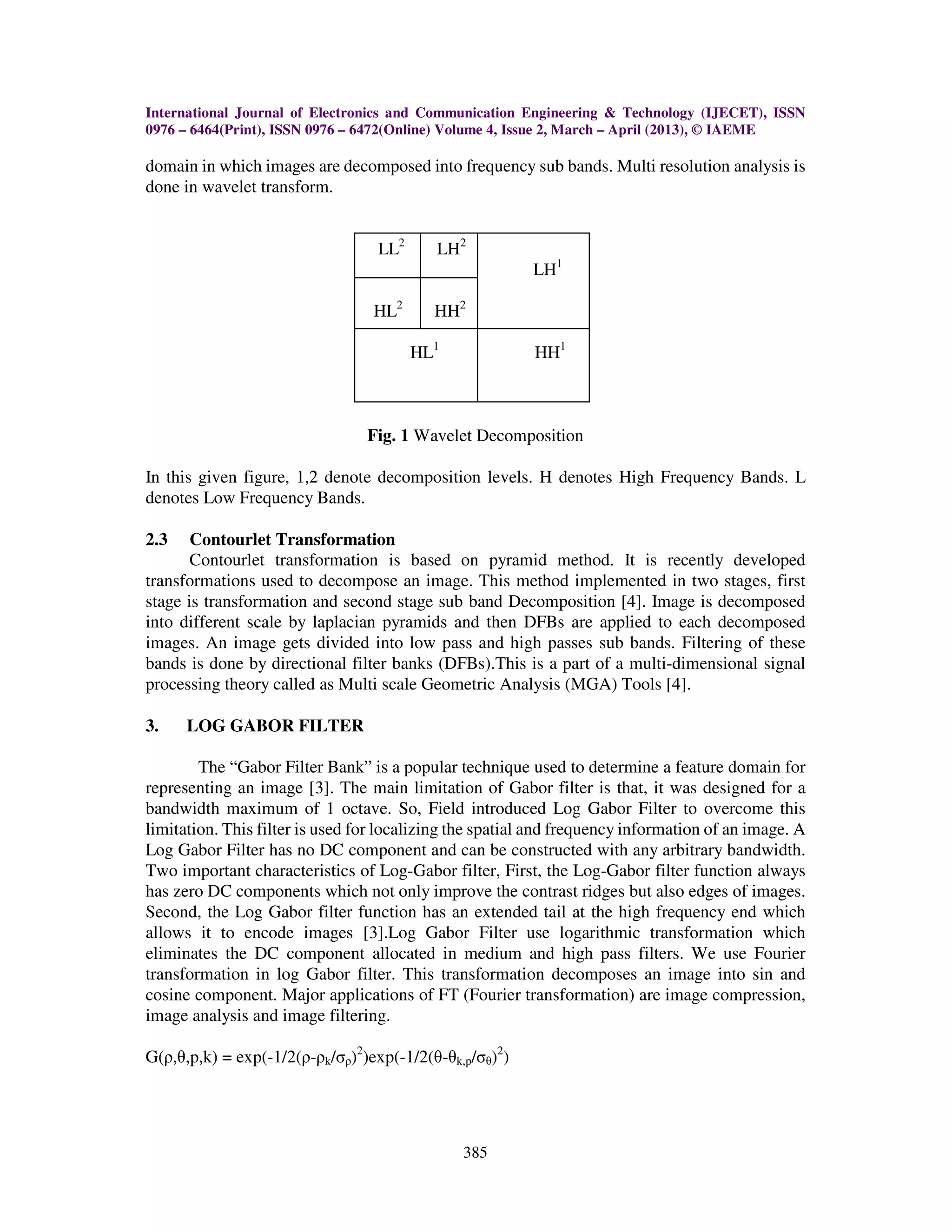 International Journal of Electronics and Communication Engineering & Technology (IJECET), ISSN
0976 – 6464(Print), ISSN 0976 – 6472(Online) Volume 4, Issue 2, March – April (2013), © IAEME
385
domain in which images are decomposed into frequency sub bands. Multi resolution analysis is
done in wavelet transform.
LL2
LH2
LH1
HL2
HH2
HL1
HH1
Fig. 1 Wavelet Decomposition
In this given figure, 1,2 denote decomposition levels. H denotes High Frequency Bands. L
denotes Low Frequency Bands.
2.3 Contourlet Transformation
Contourlet transformation is based on pyramid method. It is recently developed
transformations used to decompose an image. This method implemented in two stages, first
stage is transformation and second stage sub band Decomposition [4]. Image is decomposed
into different scale by laplacian pyramids and then DFBs are applied to each decomposed
images. An image gets divided into low pass and high passes sub bands. Filtering of these
bands is done by directional filter banks (DFBs).This is a part of a multi-dimensional signal
processing theory called as Multi scale Geometric Analysis (MGA) Tools [4].
3. LOG GABOR FILTER
The “Gabor Filter Bank” is a popular technique used to determine a feature domain for
representing an image [3]. The main limitation of Gabor filter is that, it was designed for a
bandwidth maximum of 1 octave. So, Field introduced Log Gabor Filter to overcome this
limitation. This filter is used for localizing the spatial and frequency information of an image. A
Log Gabor Filter has no DC component and can be constructed with any arbitrary bandwidth.
Two important characteristics of Log-Gabor filter, First, the Log-Gabor filter function always
has zero DC components which not only improve the contrast ridges but also edges of images.
Second, the Log Gabor filter function has an extended tail at the high frequency end which
allows it to encode images [3].Log Gabor Filter use logarithmic transformation which
eliminates the DC component allocated in medium and high pass filters. We use Fourier
transformation in log Gabor filter. This transformation decomposes an image into sin and
cosine component. Major applications of FT (Fourier transformation) are image compression,
image analysis and image filtering.
G(ρ,θ,p,k) = exp(-1/2(ρ-ρk/σρ)2
)exp(-1/2(θ-θk,p/σθ)2
)
 