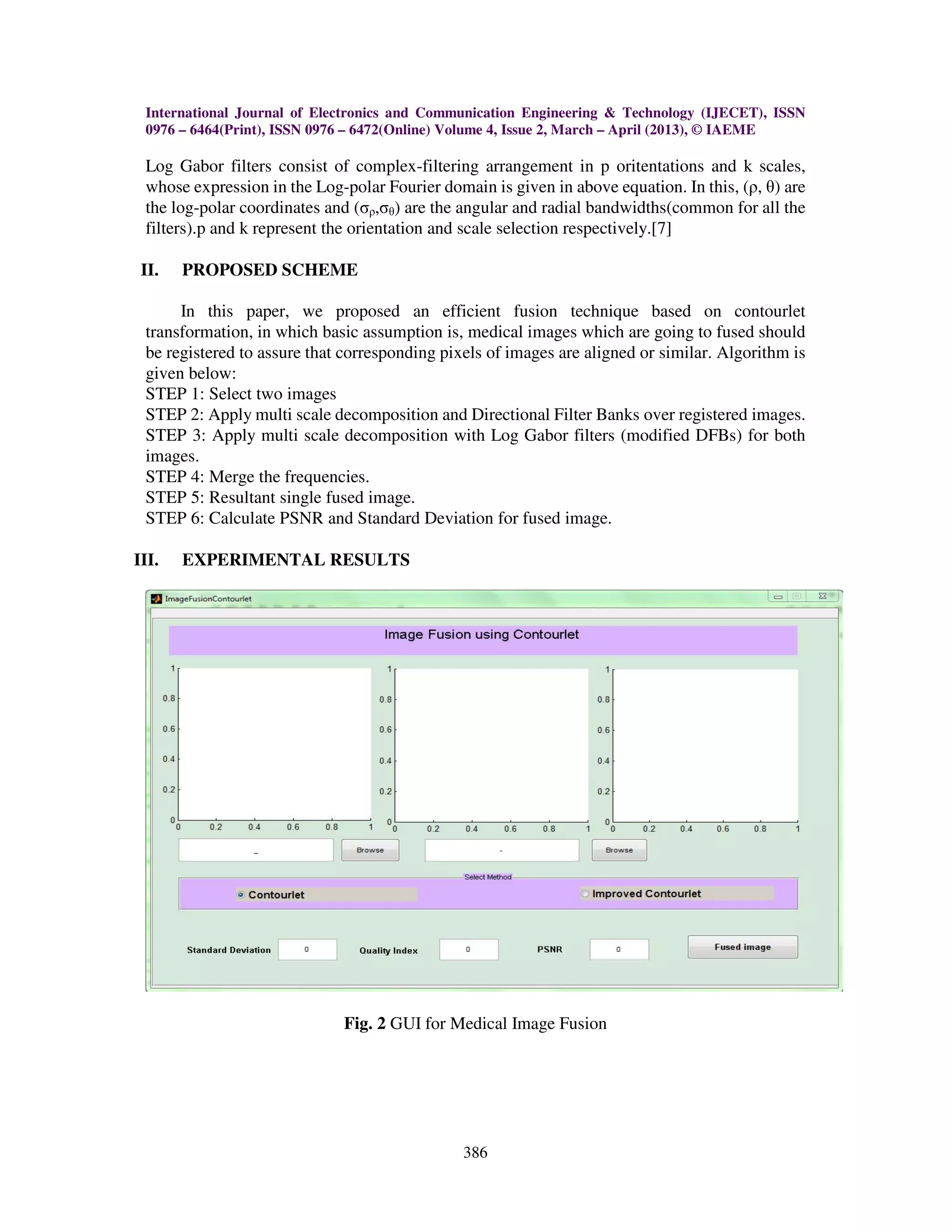 International Journal of Electronics and Communication Engineering & Technology (IJECET), ISSN
0976 – 6464(Print), ISSN 0976 – 6472(Online) Volume 4, Issue 2, March – April (2013), © IAEME
386
Log Gabor filters consist of complex-filtering arrangement in p oritentations and k scales,
whose expression in the Log-polar Fourier domain is given in above equation. In this, (ρ, θ) are
the log-polar coordinates and (σρ,σθ) are the angular and radial bandwidths(common for all the
filters).p and k represent the orientation and scale selection respectively.[7]
II. PROPOSED SCHEME
In this paper, we proposed an efficient fusion technique based on contourlet
transformation, in which basic assumption is, medical images which are going to fused should
be registered to assure that corresponding pixels of images are aligned or similar. Algorithm is
given below:
STEP 1: Select two images
STEP 2: Apply multi scale decomposition and Directional Filter Banks over registered images.
STEP 3: Apply multi scale decomposition with Log Gabor filters (modified DFBs) for both
images.
STEP 4: Merge the frequencies.
STEP 5: Resultant single fused image.
STEP 6: Calculate PSNR and Standard Deviation for fused image.
III. EXPERIMENTAL RESULTS
Fig. 2 GUI for Medical Image Fusion
 