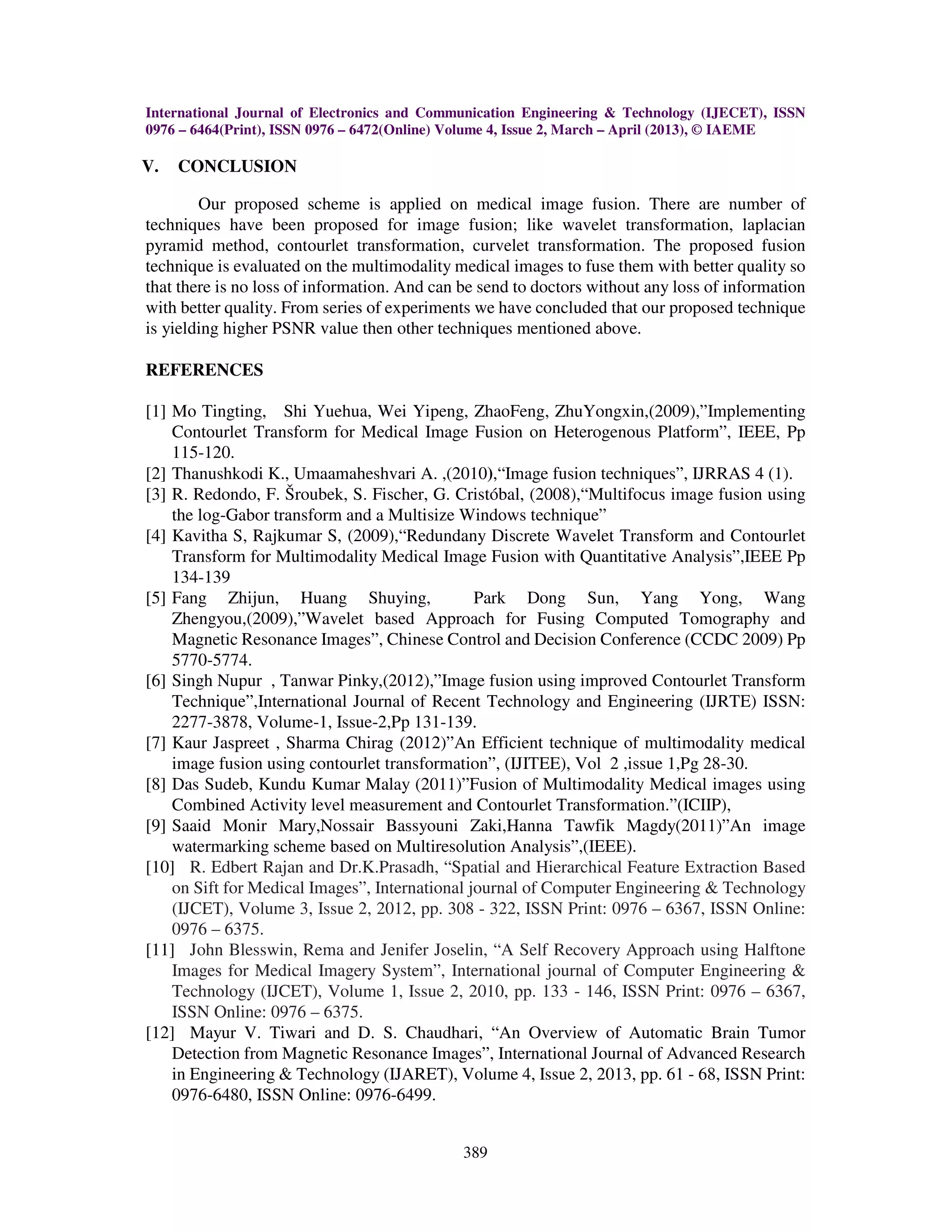 International Journal of Electronics and Communication Engineering & Technology (IJECET), ISSN
0976 – 6464(Print), ISSN 0976 – 6472(Online) Volume 4, Issue 2, March – April (2013), © IAEME
389
V. CONCLUSION
Our proposed scheme is applied on medical image fusion. There are number of
techniques have been proposed for image fusion; like wavelet transformation, laplacian
pyramid method, contourlet transformation, curvelet transformation. The proposed fusion
technique is evaluated on the multimodality medical images to fuse them with better quality so
that there is no loss of information. And can be send to doctors without any loss of information
with better quality. From series of experiments we have concluded that our proposed technique
is yielding higher PSNR value then other techniques mentioned above.
REFERENCES
[1] Mo Tingting, Shi Yuehua, Wei Yipeng, ZhaoFeng, ZhuYongxin,(2009),”Implementing
Contourlet Transform for Medical Image Fusion on Heterogenous Platform”, IEEE, Pp
115-120.
[2] Thanushkodi K., Umaamaheshvari A. ,(2010),“Image fusion techniques”, IJRRAS 4 (1).
[3] R. Redondo, F. Šroubek, S. Fischer, G. Cristóbal, (2008),“Multifocus image fusion using
the log-Gabor transform and a Multisize Windows technique”
[4] Kavitha S, Rajkumar S, (2009),“Redundany Discrete Wavelet Transform and Contourlet
Transform for Multimodality Medical Image Fusion with Quantitative Analysis”,IEEE Pp
134-139
[5] Fang Zhijun, Huang Shuying, Park Dong Sun, Yang Yong, Wang
Zhengyou,(2009),”Wavelet based Approach for Fusing Computed Tomography and
Magnetic Resonance Images”, Chinese Control and Decision Conference (CCDC 2009) Pp
5770-5774.
[6] Singh Nupur , Tanwar Pinky,(2012),”Image fusion using improved Contourlet Transform
Technique”,International Journal of Recent Technology and Engineering (IJRTE) ISSN:
2277-3878, Volume-1, Issue-2,Pp 131-139.
[7] Kaur Jaspreet , Sharma Chirag (2012)”An Efficient technique of multimodality medical
image fusion using contourlet transformation”, (IJITEE), Vol 2 ,issue 1,Pg 28-30.
[8] Das Sudeb, Kundu Kumar Malay (2011)”Fusion of Multimodality Medical images using
Combined Activity level measurement and Contourlet Transformation.”(ICIIP),
[9] Saaid Monir Mary,Nossair Bassyouni Zaki,Hanna Tawfik Magdy(2011)”An image
watermarking scheme based on Multiresolution Analysis”,(IEEE).
[10] R. Edbert Rajan and Dr.K.Prasadh, “Spatial and Hierarchical Feature Extraction Based
on Sift for Medical Images”, International journal of Computer Engineering & Technology
(IJCET), Volume 3, Issue 2, 2012, pp. 308 - 322, ISSN Print: 0976 – 6367, ISSN Online:
0976 – 6375.
[11] John Blesswin, Rema and Jenifer Joselin, “A Self Recovery Approach using Halftone
Images for Medical Imagery System”, International journal of Computer Engineering &
Technology (IJCET), Volume 1, Issue 2, 2010, pp. 133 - 146, ISSN Print: 0976 – 6367,
ISSN Online: 0976 – 6375.
[12] Mayur V. Tiwari and D. S. Chaudhari, “An Overview of Automatic Brain Tumor
Detection from Magnetic Resonance Images”, International Journal of Advanced Research
in Engineering & Technology (IJARET), Volume 4, Issue 2, 2013, pp. 61 - 68, ISSN Print:
0976-6480, ISSN Online: 0976-6499.
 