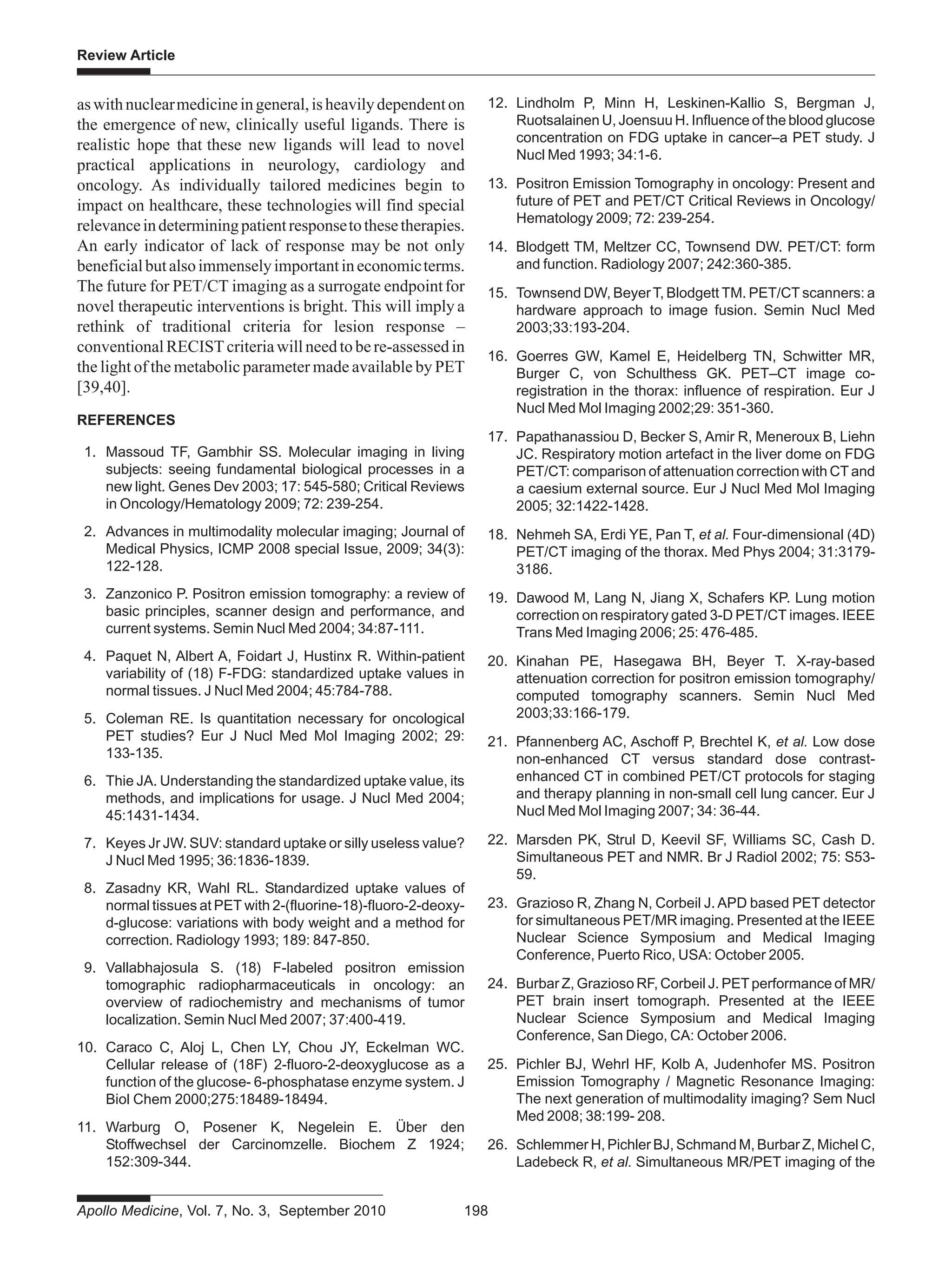 Apollo Medicine, Vol. 7, No. 3, September 2010 198
Review Article
aswithnuclearmedicineingeneral,isheavilydependenton
the emergence of new, clinically useful ligands. There is
realistic hope that these new ligands will lead to novel
practical applications in neurology, cardiology and
oncology. As individually tailored medicines begin to
impact on healthcare, these technologies will find special
relevanceindeterminingpatientresponsetothesetherapies.
An early indicator of lack of response may be not only
beneficialbutalsoimmenselyimportantineconomicterms.
The future for PET/CT imaging as a surrogate endpointfor
novel therapeutic interventions is bright. This will imply a
rethink of traditional criteria for lesion response –
conventionalRECISTcriteriawillneedtobere-assessedin
the light of the metabolic parameter made available by PET
[39,40].
REFERENCES
1. Massoud TF, Gambhir SS. Molecular imaging in living
subjects: seeing fundamental biological processes in a
new light. Genes Dev 2003; 17: 545-580; Critical Reviews
in Oncology/Hematology 2009; 72: 239-254.
2. Advances in multimodality molecular imaging; Journal of
Medical Physics, ICMP 2008 special Issue, 2009; 34(3):
122-128.
3. Zanzonico P. Positron emission tomography: a review of
basic principles, scanner design and performance, and
current systems. Semin Nucl Med 2004; 34:87-111.
4. Paquet N, Albert A, Foidart J, Hustinx R. Within-patient
variability of (18) F-FDG: standardized uptake values in
normal tissues. J Nucl Med 2004; 45:784-788.
5. Coleman RE. Is quantitation necessary for oncological
PET studies? Eur J Nucl Med Mol Imaging 2002; 29:
133-135.
6. Thie JA. Understanding the standardized uptake value, its
methods, and implications for usage. J Nucl Med 2004;
45:1431-1434.
7. Keyes Jr JW. SUV: standard uptake or silly useless value?
J Nucl Med 1995; 36:1836-1839.
8. Zasadny KR, Wahl RL. Standardized uptake values of
normal tissues at PET with 2-(fluorine-18)-fluoro-2-deoxy-
d-glucose: variations with body weight and a method for
correction. Radiology 1993; 189: 847-850.
9. Vallabhajosula S. (18) F-labeled positron emission
tomographic radiopharmaceuticals in oncology: an
overview of radiochemistry and mechanisms of tumor
localization. Semin Nucl Med 2007; 37:400-419.
10. Caraco C, Aloj L, Chen LY, Chou JY, Eckelman WC.
Cellular release of (18F) 2-fluoro-2-deoxyglucose as a
function of the glucose- 6-phosphatase enzyme system. J
Biol Chem 2000;275:18489-18494.
11. Warburg O, Posener K, Negelein E. Über den
Stoffwechsel der Carcinomzelle. Biochem Z 1924;
152:309-344.
12. Lindholm P, Minn H, Leskinen-Kallio S, Bergman J,
Ruotsalainen U, Joensuu H. Influence of the blood glucose
concentration on FDG uptake in cancer–a PET study. J
Nucl Med 1993; 34:1-6.
13. Positron Emission Tomography in oncology: Present and
future of PET and PET/CT Critical Reviews in Oncology/
Hematology 2009; 72: 239-254.
14. Blodgett TM, Meltzer CC, Townsend DW. PET/CT: form
and function. Radiology 2007; 242:360-385.
15. Townsend DW, BeyerT, Blodgett TM. PET/CT scanners: a
hardware approach to image fusion. Semin Nucl Med
2003;33:193-204.
16. Goerres GW, Kamel E, Heidelberg TN, Schwitter MR,
Burger C, von Schulthess GK. PET–CT image co-
registration in the thorax: influence of respiration. Eur J
Nucl Med Mol Imaging 2002;29: 351-360.
17. Papathanassiou D, Becker S, Amir R, Meneroux B, Liehn
JC. Respiratory motion artefact in the liver dome on FDG
PET/CT: comparison of attenuation correction with CT and
a caesium external source. Eur J Nucl Med Mol Imaging
2005; 32:1422-1428.
18. Nehmeh SA, Erdi YE, Pan T, et al. Four-dimensional (4D)
PET/CT imaging of the thorax. Med Phys 2004; 31:3179-
3186.
19. Dawood M, Lang N, Jiang X, Schafers KP. Lung motion
correction on respiratory gated 3-D PET/CT images. IEEE
Trans Med Imaging 2006; 25: 476-485.
20. Kinahan PE, Hasegawa BH, Beyer T. X-ray-based
attenuation correction for positron emission tomography/
computed tomography scanners. Semin Nucl Med
2003;33:166-179.
21. Pfannenberg AC, Aschoff P, Brechtel K, et al. Low dose
non-enhanced CT versus standard dose contrast-
enhanced CT in combined PET/CT protocols for staging
and therapy planning in non-small cell lung cancer. Eur J
Nucl Med Mol Imaging 2007; 34: 36-44.
22. Marsden PK, Strul D, Keevil SF, Williams SC, Cash D.
Simultaneous PET and NMR. Br J Radiol 2002; 75: S53-
59.
23. Grazioso R, Zhang N, Corbeil J. APD based PET detector
for simultaneous PET/MR imaging. Presented at the IEEE
Nuclear Science Symposium and Medical Imaging
Conference, Puerto Rico, USA: October 2005.
24. Burbar Z, Grazioso RF, Corbeil J. PETperformance of MR/
PET brain insert tomograph. Presented at the IEEE
Nuclear Science Symposium and Medical Imaging
Conference, San Diego, CA: October 2006.
25. Pichler BJ, Wehrl HF, Kolb A, Judenhofer MS. Positron
Emission Tomography / Magnetic Resonance Imaging:
The next generation of multimodality imaging? Sem Nucl
Med 2008; 38:199- 208.
26. Schlemmer H, Pichler BJ, Schmand M, Burbar Z, Michel C,
Ladebeck R, et al. Simultaneous MR/PET imaging of the
 