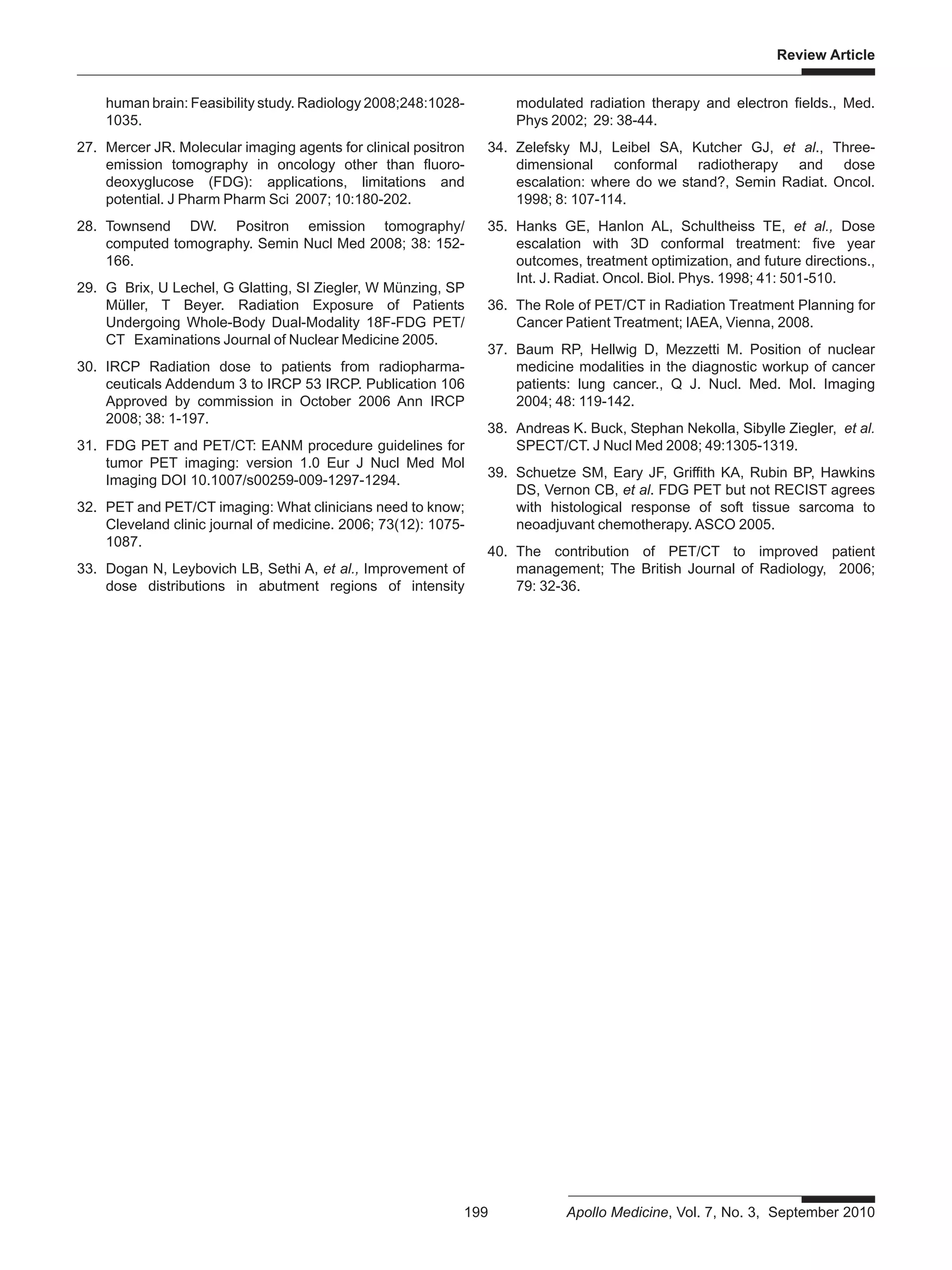 Review Article
199 Apollo Medicine, Vol. 7, No. 3, September 2010
human brain: Feasibility study. Radiology 2008;248:1028-
1035.
27. Mercer JR. Molecular imaging agents for clinical positron
emission tomography in oncology other than fluoro-
deoxyglucose (FDG): applications, limitations and
potential. J Pharm Pharm Sci 2007; 10:180-202.
28. Townsend DW. Positron emission tomography/
computed tomography. Semin Nucl Med 2008; 38: 152-
166.
29. G Brix, U Lechel, G Glatting, SI Ziegler, W Münzing, SP
Müller, T Beyer. Radiation Exposure of Patients
Undergoing Whole-Body Dual-Modality 18F-FDG PET/
CT Examinations Journal of Nuclear Medicine 2005.
30. IRCP Radiation dose to patients from radiopharma-
ceuticals Addendum 3 to IRCP 53 IRCP. Publication 106
Approved by commission in October 2006 Ann IRCP
2008; 38: 1-197.
31. FDG PET and PET/CT: EANM procedure guidelines for
tumor PET imaging: version 1.0 Eur J Nucl Med Mol
Imaging DOI 10.1007/s00259-009-1297-1294.
32. PET and PET/CT imaging: What clinicians need to know;
Cleveland clinic journal of medicine. 2006; 73(12): 1075-
1087.
33. Dogan N, Leybovich LB, Sethi A, et al., Improvement of
dose distributions in abutment regions of intensity
modulated radiation therapy and electron fields., Med.
Phys 2002; 29: 38-44.
34. Zelefsky MJ, Leibel SA, Kutcher GJ, et al., Three-
dimensional conformal radiotherapy and dose
escalation: where do we stand?, Semin Radiat. Oncol.
1998; 8: 107-114.
35. Hanks GE, Hanlon AL, Schultheiss TE, et al., Dose
escalation with 3D conformal treatment: five year
outcomes, treatment optimization, and future directions.,
Int. J. Radiat. Oncol. Biol. Phys. 1998; 41: 501-510.
36. The Role of PET/CT in Radiation Treatment Planning for
Cancer Patient Treatment; IAEA, Vienna, 2008.
37. Baum RP, Hellwig D, Mezzetti M. Position of nuclear
medicine modalities in the diagnostic workup of cancer
patients: lung cancer., Q J. Nucl. Med. Mol. Imaging
2004; 48: 119-142.
38. Andreas K. Buck, Stephan Nekolla, Sibylle Ziegler, et al.
SPECT/CT. J Nucl Med 2008; 49:1305-1319.
39. Schuetze SM, Eary JF, Griffith KA, Rubin BP, Hawkins
DS, Vernon CB, et al. FDG PET but not RECIST agrees
with histological response of soft tissue sarcoma to
neoadjuvant chemotherapy. ASCO 2005.
40. The contribution of PET/CT to improved patient
management; The British Journal of Radiology, 2006;
79: 32-36.
 