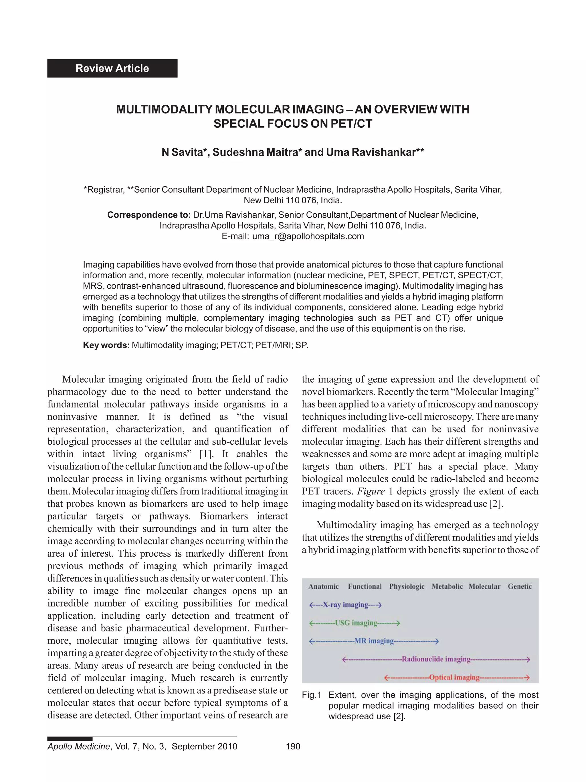 Review Article
Molecular imaging originated from the field of radio
pharmacology due to the need to better understand the
fundamental molecular pathways inside organisms in a
noninvasive manner. It is defined as “the visual
representation, characterization, and quantification of
biological processes at the cellular and sub-cellular levels
within intact living organisms” [1]. It enables the
visualizationofthecellularfunctionandthefollow-upofthe
molecular process in living organisms without perturbing
them.Molecularimagingdiffersfromtraditionalimagingin
that probes known as biomarkers are used to help image
particular targets or pathways. Biomarkers interact
chemically with their surroundings and in turn alter the
image according to molecular changes occurring within the
area of interest. This process is markedly different from
previous methods of imaging which primarily imaged
differencesinqualitiessuchasdensityorwatercontent.This
ability to image fine molecular changes opens up an
incredible number of exciting possibilities for medical
application, including early detection and treatment of
disease and basic pharmaceutical development. Further-
more, molecular imaging allows for quantitative tests,
impartingagreaterdegreeofobjectivitytothestudyofthese
areas. Many areas of research are being conducted in the
field of molecular imaging. Much research is currently
centered on detecting what is known as a predisease state or
molecular states that occur before typical symptoms of a
disease are detected. Other important veins of research are
the imaging of gene expression and the development of
novel biomarkers. Recently the term “Molecular Imaging”
has been applied to a variety of microscopy and nanoscopy
techniques including live-cell microscopy.There are many
different modalities that can be used for noninvasive
molecular imaging. Each has their different strengths and
weaknesses and some are more adept at imaging multiple
targets than others. PET has a special place. Many
biological molecules could be radio-labeled and become
PET tracers. Figure 1 depicts grossly the extent of each
imaging modality based on its widespread use [2].
Multimodality imaging has emerged as a technology
that utilizes the strengths of different modalities and yields
ahybridimagingplatformwithbenefitssuperiortothoseof
MULTIMODALITY MOLECULAR IMAGING –AN OVERVIEW WITH
SPECIAL FOCUS ON PET/CT
N Savita*, Sudeshna Maitra* and Uma Ravishankar**
*Registrar, **Senior Consultant Department of Nuclear Medicine, Indraprastha Apollo Hospitals, Sarita Vihar,
New Delhi 110 076, India.
Correspondence to: Dr.Uma Ravishankar, Senior Consultant,Department of Nuclear Medicine,
Indraprastha Apollo Hospitals, Sarita Vihar, New Delhi 110 076, India.
E-mail: uma_r@apollohospitals.com
Imaging capabilities have evolved from those that provide anatomical pictures to those that capture functional
information and, more recently, molecular information (nuclear medicine, PET, SPECT, PET/CT, SPECT/CT,
MRS, contrast-enhanced ultrasound, fluorescence and bioluminescence imaging). Multimodality imaging has
emerged as a technology that utilizes the strengths of different modalities and yields a hybrid imaging platform
with benefits superior to those of any of its individual components, considered alone. Leading edge hybrid
imaging (combining multiple, complementary imaging technologies such as PET and CT) offer unique
opportunities to “view” the molecular biology of disease, and the use of this equipment is on the rise.
Key words: Multimodality imaging; PET/CT; PET/MRI; SP.
Fig.1 Extent, over the imaging applications, of the most
popular medical imaging modalities based on their
widespread use [2].
Apollo Medicine, Vol. 7, No. 3, September 2010 190
 