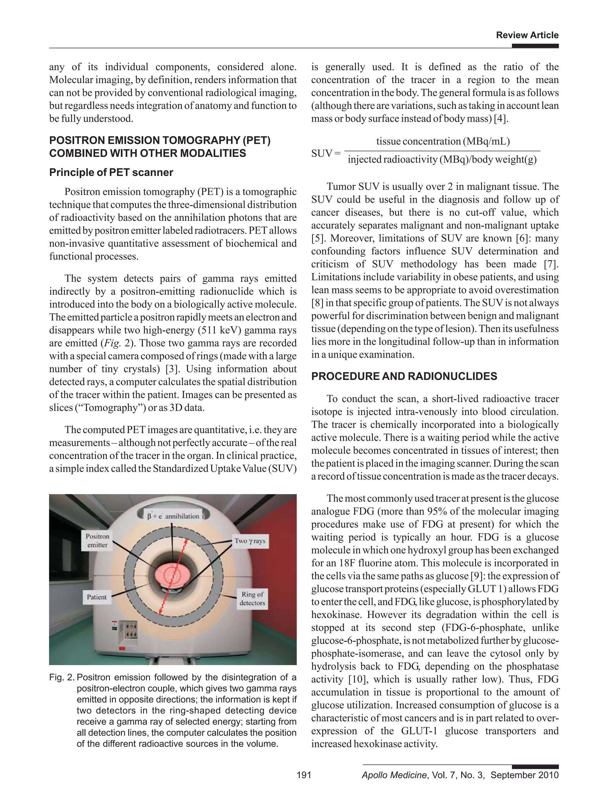 Review Article
191 Apollo Medicine, Vol. 7, No. 3, September 2010
any of its individual components, considered alone.
Molecular imaging, by definition, renders information that
can not be provided by conventional radiological imaging,
but regardless needs integration of anatomy and function to
be fully understood.
POSITRON EMISSION TOMOGRAPHY (PET)
COMBINED WITH OTHER MODALITIES
Principle of PET scanner
Positron emission tomography (PET) is a tomographic
technique that computes the three-dimensional distribution
of radioactivity based on the annihilation photons that are
emittedbypositronemitterlabeledradiotracers.PETallows
non-invasive quantitative assessment of biochemical and
functional processes.
The system detects pairs of gamma rays emitted
indirectly by a positron-emitting radionuclide which is
introduced into the body on a biologically active molecule.
Theemittedparticleapositronrapidlymeetsanelectronand
disappears while two high-energy (511 keV) gamma rays
are emitted (Fig. 2). Those two gamma rays are recorded
with a special camera composed of rings (made with a large
number of tiny crystals) [3]. Using information about
detected rays, a computer calculates the spatial distribution
of the tracer within the patient. Images can be presented as
slices (“Tomography”) or as 3D data.
ThecomputedPETimagesarequantitative,i.e.theyare
measurements–althoughnotperfectlyaccurate–ofthereal
concentration of the tracer in the organ. In clinical practice,
asimpleindexcalledtheStandardizedUptakeValue(SUV)
is generally used. It is defined as the ratio of the
concentration of the tracer in a region to the mean
concentrationinthebody.Thegeneralformulaisasfollows
(althoughtherearevariations,suchastakinginaccountlean
mass or body surface instead of body mass) [4].
tissue concentration (MBq/mL)
SUV =
injected radioactivity (MBq)/body weight(g)
Tumor SUV is usually over 2 in malignant tissue. The
SUV could be useful in the diagnosis and follow up of
cancer diseases, but there is no cut-off value, which
accurately separates malignant and non-malignant uptake
[5]. Moreover, limitations of SUV are known [6]: many
confounding factors influence SUV determination and
criticism of SUV methodology has been made [7].
Limitations include variability in obese patients, and using
lean mass seems to be appropriate to avoid overestimation
[8] in that specific group of patients.The SUVis not always
powerful for discrimination between benign and malignant
tissue (depending on the type of lesion).Then its usefulness
lies more in the longitudinal follow-up than in information
in a unique examination.
PROCEDURE AND RADIONUCLIDES
To conduct the scan, a short-lived radioactive tracer
isotope is injected intra-venously into blood circulation.
The tracer is chemically incorporated into a biologically
active molecule. There is a waiting period while the active
molecule becomes concentrated in tissues of interest; then
thepatientisplacedintheimagingscanner.Duringthescan
arecordoftissueconcentrationismadeasthetracerdecays.
Themostcommonlyusedtraceratpresentistheglucose
analogue FDG (more than 95% of the molecular imaging
procedures make use of FDG at present) for which the
waiting period is typically an hour. FDG is a glucose
molecule in which one hydroxyl group has been exchanged
for an 18F fluorine atom. This molecule is incorporated in
the cells via the same paths as glucose [9]: the expression of
glucosetransportproteins(especiallyGLUT1)allowsFDG
toenterthecell,andFDG,likeglucose,isphosphorylatedby
hexokinase. However its degradation within the cell is
stopped at its second step (FDG-6-phosphate, unlike
glucose-6-phosphate,isnotmetabolizedfurtherbyglucose-
phosphate-isomerase, and can leave the cytosol only by
hydrolysis back to FDG, depending on the phosphatase
activity [10], which is usually rather low). Thus, FDG
accumulation in tissue is proportional to the amount of
glucose utilization. Increased consumption of glucose is a
characteristic of most cancers and is in part related to over-
expression of the GLUT-1 glucose transporters and
increased hexokinase activity.
Fig. 2. Positron emission followed by the disintegration of a
positron-electron couple, which gives two gamma rays
emitted in opposite directions; the information is kept if
two detectors in the ring-shaped detecting device
receive a gamma ray of selected energy; starting from
all detection lines, the computer calculates the position
of the different radioactive sources in the volume.
 
