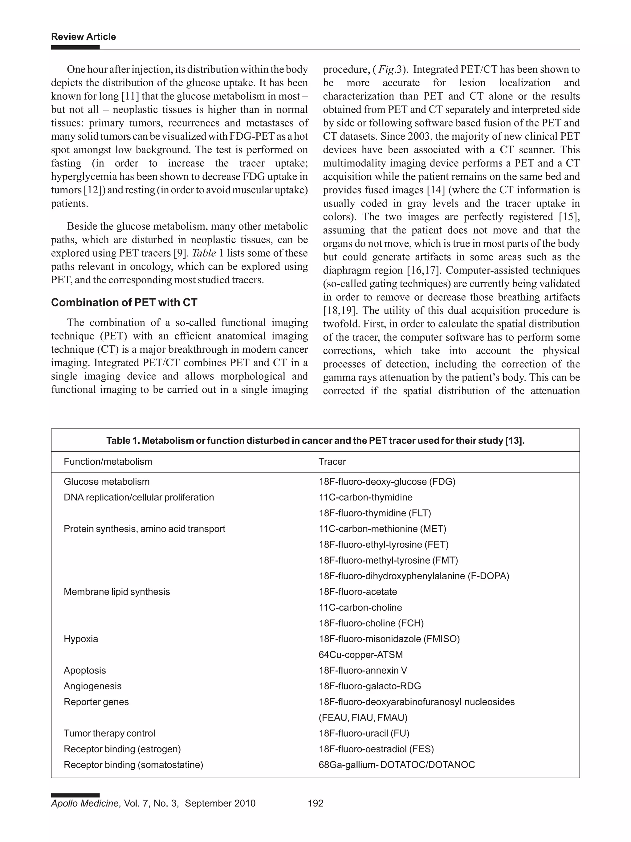 Apollo Medicine, Vol. 7, No. 3, September 2010 192
Review Article
One hour after injection, its distribution within the body
depicts the distribution of the glucose uptake. It has been
known for long [11] that the glucose metabolism in most –
but not all – neoplastic tissues is higher than in normal
tissues: primary tumors, recurrences and metastases of
manysolidtumorscanbevisualizedwithFDG-PETasahot
spot amongst low background. The test is performed on
fasting (in order to increase the tracer uptake;
hyperglycemia has been shown to decrease FDG uptake in
tumors[12])andresting(inordertoavoidmuscularuptake)
patients.
Beside the glucose metabolism, many other metabolic
paths, which are disturbed in neoplastic tissues, can be
explored using PET tracers [9]. Table 1 lists some of these
paths relevant in oncology, which can be explored using
PET, and the corresponding most studied tracers.
Combination of PET with CT
The combination of a so-called functional imaging
technique (PET) with an efficient anatomical imaging
technique (CT) is a major breakthrough in modern cancer
imaging. Integrated PET/CT combines PET and CT in a
single imaging device and allows morphological and
functional imaging to be carried out in a single imaging
Table 1. Metabolism or function disturbed in cancer and the PET tracer used for their study [13].
Function/metabolism Tracer
Glucose metabolism 18F-fluoro-deoxy-glucose (FDG)
DNA replication/cellular proliferation 11C-carbon-thymidine
18F-fluoro-thymidine (FLT)
Protein synthesis, amino acid transport 11C-carbon-methionine (MET)
18F-fluoro-ethyl-tyrosine (FET)
18F-fluoro-methyl-tyrosine (FMT)
18F-fluoro-dihydroxyphenylalanine (F-DOPA)
Membrane lipid synthesis 18F-fluoro-acetate
11C-carbon-choline
18F-fluoro-choline (FCH)
Hypoxia 18F-fluoro-misonidazole (FMISO)
64Cu-copper-ATSM
Apoptosis 18F-fluoro-annexin V
Angiogenesis 18F-fluoro-galacto-RDG
Reporter genes 18F-fluoro-deoxyarabinofuranosyl nucleosides
(FEAU, FIAU, FMAU)
Tumor therapy control 18F-fluoro-uracil (FU)
Receptor binding (estrogen) 18F-fluoro-oestradiol (FES)
Receptor binding (somatostatine) 68Ga-gallium- DOTATOC/DOTANOC
procedure, ( Fig.3). Integrated PET/CT has been shown to
be more accurate for lesion localization and
characterization than PET and CT alone or the results
obtained from PET and CT separately and interpreted side
by side or following software based fusion of the PET and
CT datasets. Since 2003, the majority of new clinical PET
devices have been associated with a CT scanner. This
multimodality imaging device performs a PET and a CT
acquisition while the patient remains on the same bed and
provides fused images [14] (where the CT information is
usually coded in gray levels and the tracer uptake in
colors). The two images are perfectly registered [15],
assuming that the patient does not move and that the
organs do not move, which is true in most parts of the body
but could generate artifacts in some areas such as the
diaphragm region [16,17]. Computer-assisted techniques
(so-called gating techniques) are currently being validated
in order to remove or decrease those breathing artifacts
[18,19]. The utility of this dual acquisition procedure is
twofold. First, in order to calculate the spatial distribution
of the tracer, the computer software has to perform some
corrections, which take into account the physical
processes of detection, including the correction of the
gamma rays attenuation by the patient’s body. This can be
corrected if the spatial distribution of the attenuation
 