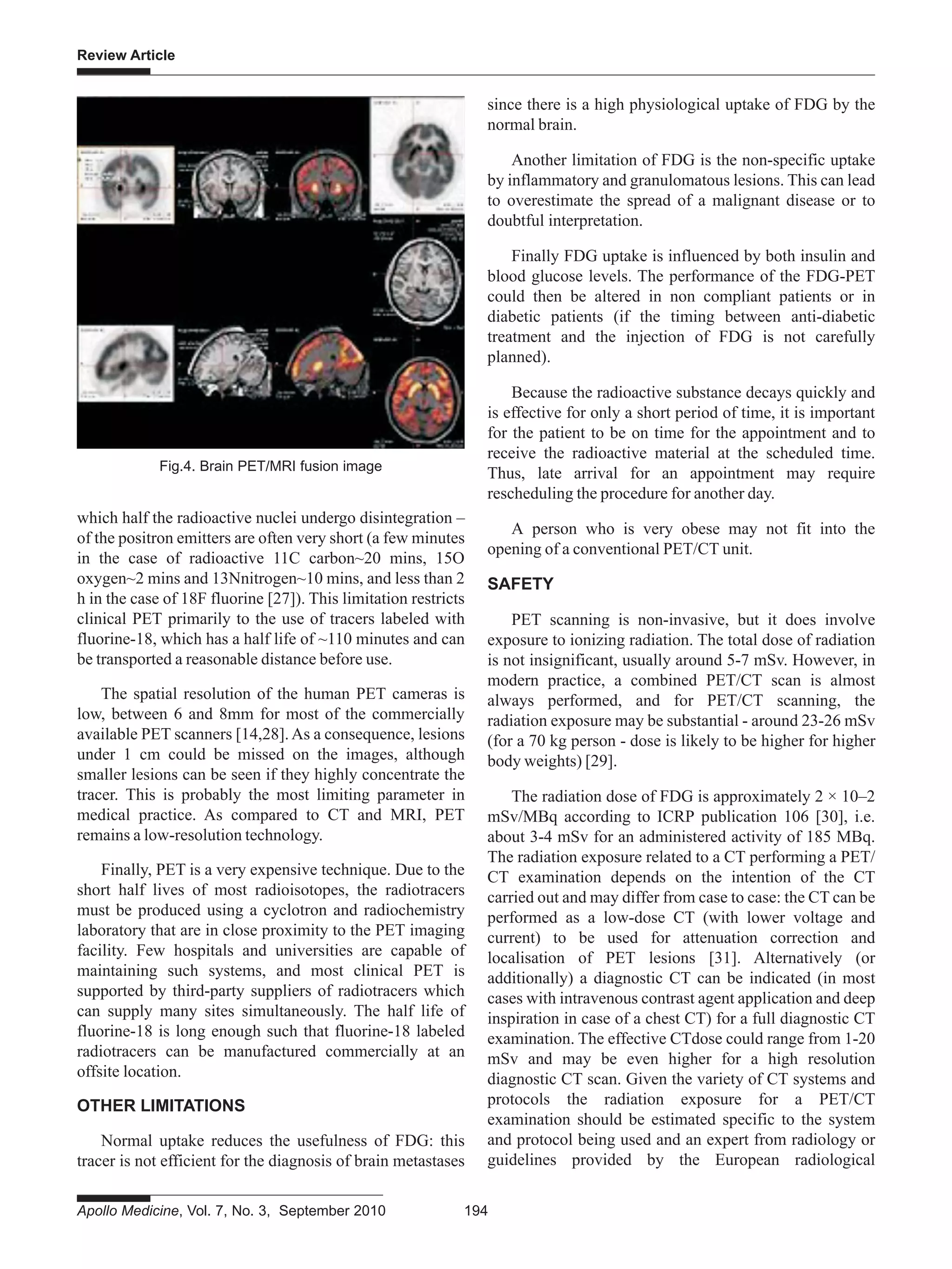 Apollo Medicine, Vol. 7, No. 3, September 2010 194
Review Article
which half the radioactive nuclei undergo disintegration –
of the positron emitters are often very short (a few minutes
in the case of radioactive 11C carbon~20 mins, 15O
oxygen~2 mins and 13Nnitrogen~10 mins, and less than 2
h in the case of 18F fluorine [27]). This limitation restricts
clinical PET primarily to the use of tracers labeled with
fluorine-18, which has a half life of ~110 minutes and can
be transported a reasonable distance before use.
The spatial resolution of the human PET cameras is
low, between 6 and 8mm for most of the commercially
available PET scanners [14,28].As a consequence, lesions
under 1 cm could be missed on the images, although
smaller lesions can be seen if they highly concentrate the
tracer. This is probably the most limiting parameter in
medical practice. As compared to CT and MRI, PET
remains a low-resolution technology.
Finally, PET is a very expensive technique. Due to the
short half lives of most radioisotopes, the radiotracers
must be produced using a cyclotron and radiochemistry
laboratory that are in close proximity to the PET imaging
facility. Few hospitals and universities are capable of
maintaining such systems, and most clinical PET is
supported by third-party suppliers of radiotracers which
can supply many sites simultaneously. The half life of
fluorine-18 is long enough such that fluorine-18 labeled
radiotracers can be manufactured commercially at an
offsite location.
OTHER LIMITATIONS
Normal uptake reduces the usefulness of FDG: this
tracer is not efficient for the diagnosis of brain metastases
since there is a high physiological uptake of FDG by the
normal brain.
Another limitation of FDG is the non-specific uptake
by inflammatory and granulomatous lesions. This can lead
to overestimate the spread of a malignant disease or to
doubtful interpretation.
Finally FDG uptake is influenced by both insulin and
blood glucose levels. The performance of the FDG-PET
could then be altered in non compliant patients or in
diabetic patients (if the timing between anti-diabetic
treatment and the injection of FDG is not carefully
planned).
Because the radioactive substance decays quickly and
is effective for only a short period of time, it is important
for the patient to be on time for the appointment and to
receive the radioactive material at the scheduled time.
Thus, late arrival for an appointment may require
rescheduling the procedure for another day.
A person who is very obese may not fit into the
opening of a conventional PET/CT unit.
SAFETY
PET scanning is non-invasive, but it does involve
exposure to ionizing radiation. The total dose of radiation
is not insignificant, usually around 5-7 mSv. However, in
modern practice, a combined PET/CT scan is almost
always performed, and for PET/CT scanning, the
radiation exposure may be substantial - around 23-26 mSv
(for a 70 kg person - dose is likely to be higher for higher
body weights) [29].
The radiation dose of FDG is approximately 2 × 10–2
mSv/MBq according to ICRP publication 106 [30], i.e.
about 3-4 mSv for an administered activity of 185 MBq.
The radiation exposure related to a CT performing a PET/
CT examination depends on the intention of the CT
carried out and may differ from case to case: the CT can be
performed as a low-dose CT (with lower voltage and
current) to be used for attenuation correction and
localisation of PET lesions [31]. Alternatively (or
additionally) a diagnostic CT can be indicated (in most
cases with intravenous contrast agent application and deep
inspiration in case of a chest CT) for a full diagnostic CT
examination. The effective CTdose could range from 1-20
mSv and may be even higher for a high resolution
diagnostic CT scan. Given the variety of CT systems and
protocols the radiation exposure for a PET/CT
examination should be estimated specific to the system
and protocol being used and an expert from radiology or
guidelines provided by the European radiological
Fig.4. Brain PET/MRI fusion image
 
