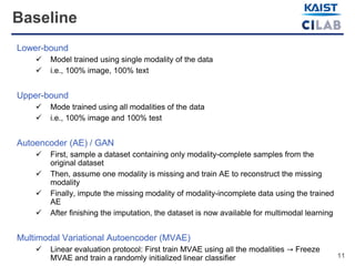 11
Baseline
Lower-bound
 Model trained using single modality of the data
 i.e., 100% image, 100% text
Upper-bound
 Mode trained using all modalities of the data
 i.e., 100% image and 100% test
Autoencoder (AE) / GAN
 First, sample a dataset containing only modality-complete samples from the
original dataset
 Then, assume one modality is missing and train AE to reconstruct the missing
modality
 Finally, impute the missing modality of modality-incomplete data using the trained
AE
 After finishing the imputation, the dataset is now available for multimodal learning
Multimodal Variational Autoencoder (MVAE)
 Linear evaluation protocol: First train MVAE using all the modalities → Freeze
MVAE and train a randomly initialized linear classifier
 