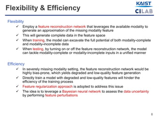 8
Flexibility & Efficiency
Flexibility
 Employ a feature reconstruction network that leverages the available modality to
generate an approximation of the missing modality feature
 This will generate complete data in the feature space
 When training, the model can excavate the full potential of both modality-complete
and modality-incomplete data
 When testing, by turning on or off the feature reconstruction network, the model
can tackle modality-complete or modality-incomplete inputs in a unified manner
Efficiency
 In severely missing modality setting, the feature reconstruction network would be
highly bias-prone, which yields degraded and low-quality feature generation
 Directly train a model with degraded and low-quality features will hinder the
efficiency of the training process
 Feature regularization approach is adopted to address this issue
 The idea is to leverage a Bayesian neural network to assess the data uncertainty
by performing feature perturbations
 