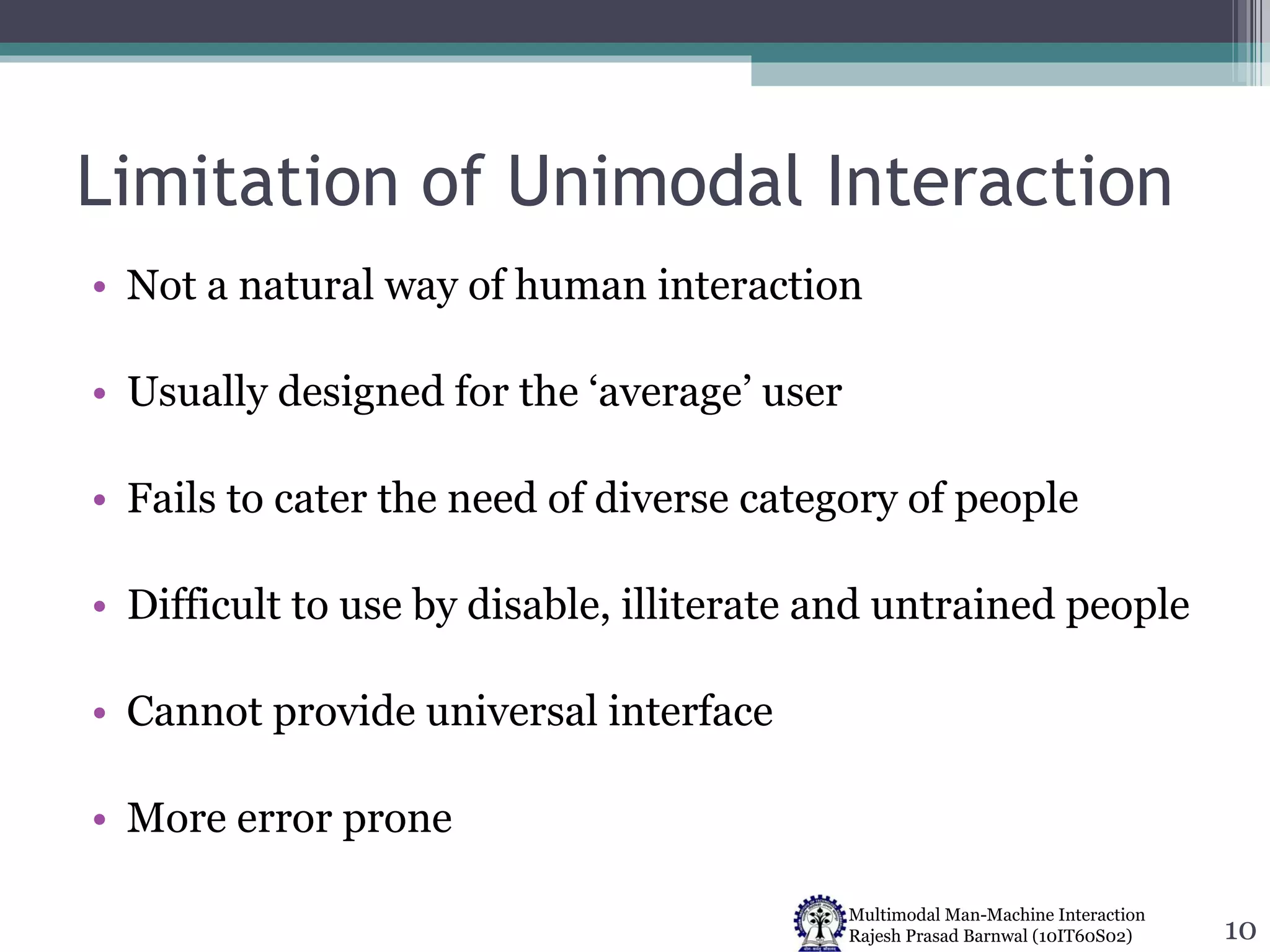 Limitation of Unimodal Interaction Not a natural way of human interaction Usually designed for the ‘average’ user Fails to cater the need of diverse category of people Difficult to use by disable, illiterate and untrained people Cannot provide universal interface More error prone 