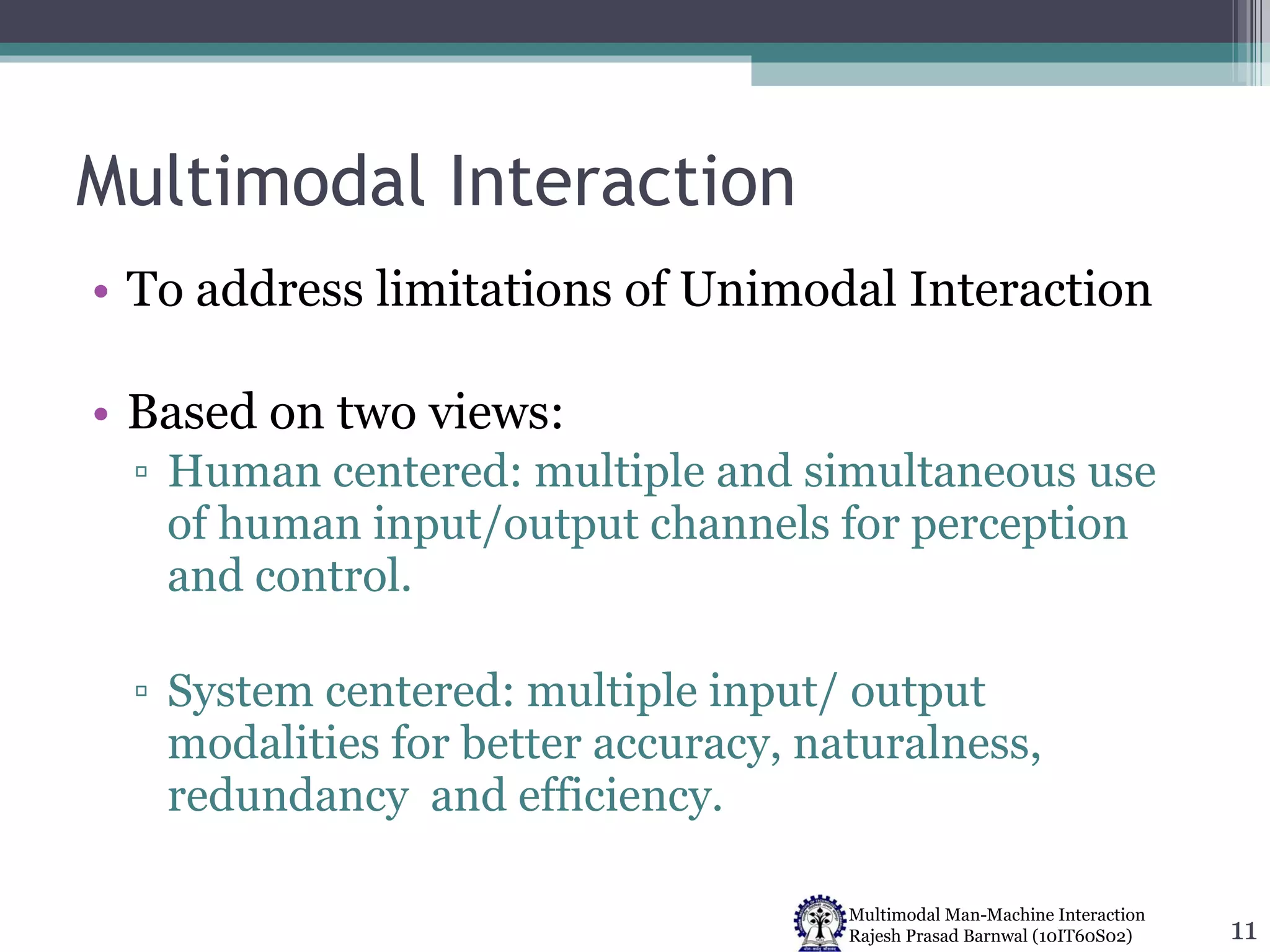 Multimodal Interaction To address limitations of Unimodal Interaction Based on two views: Human centered: multiple and simultaneous use of human input/output channels for perception and control. System centered: multiple input/ output modalities for better accuracy, naturalness, redundancy  and efficiency. 