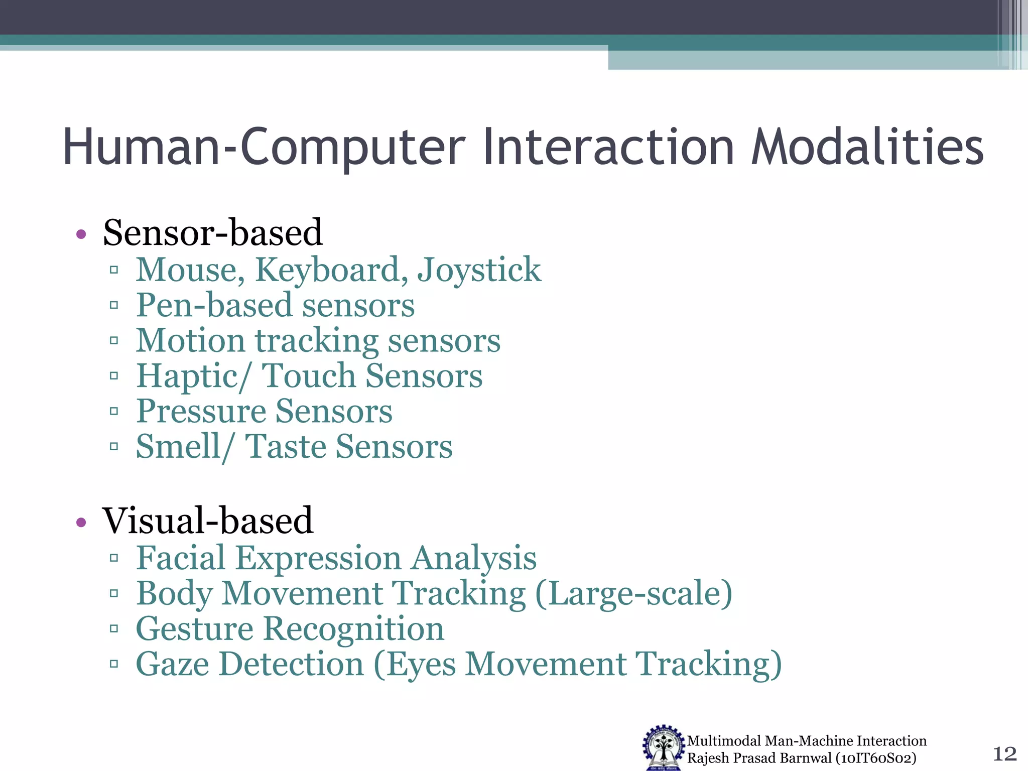 Human-Computer Interaction Modalities Sensor-based Mouse, Keyboard, Joystick  Pen-based sensors Motion tracking sensors Haptic/ Touch Sensors Pressure Sensors Smell/ Taste Sensors Visual-based  Facial Expression Analysis Body Movement Tracking (Large-scale) Gesture Recognition Gaze Detection (Eyes Movement Tracking) 