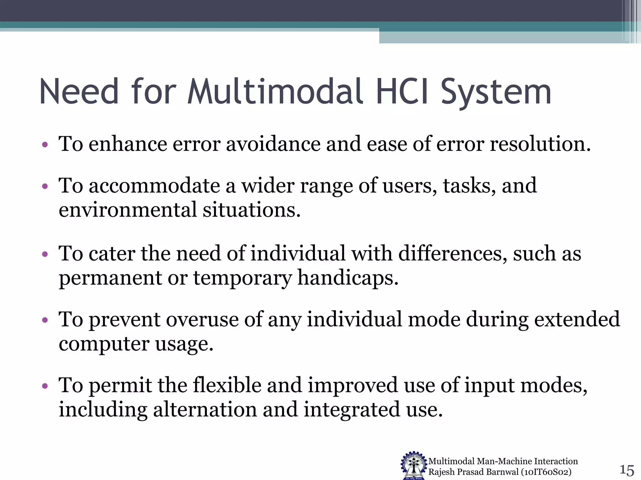 Need for Multimodal HCI System To enhance error avoidance and ease of error resolution. To accommodate a wider range of users, tasks, and environmental situations. To cater the need of individual with differences, such as permanent or temporary handicaps. To prevent overuse of any individual mode during extended computer usage.  To permit the flexible and improved use of input modes, including alternation and integrated use. 