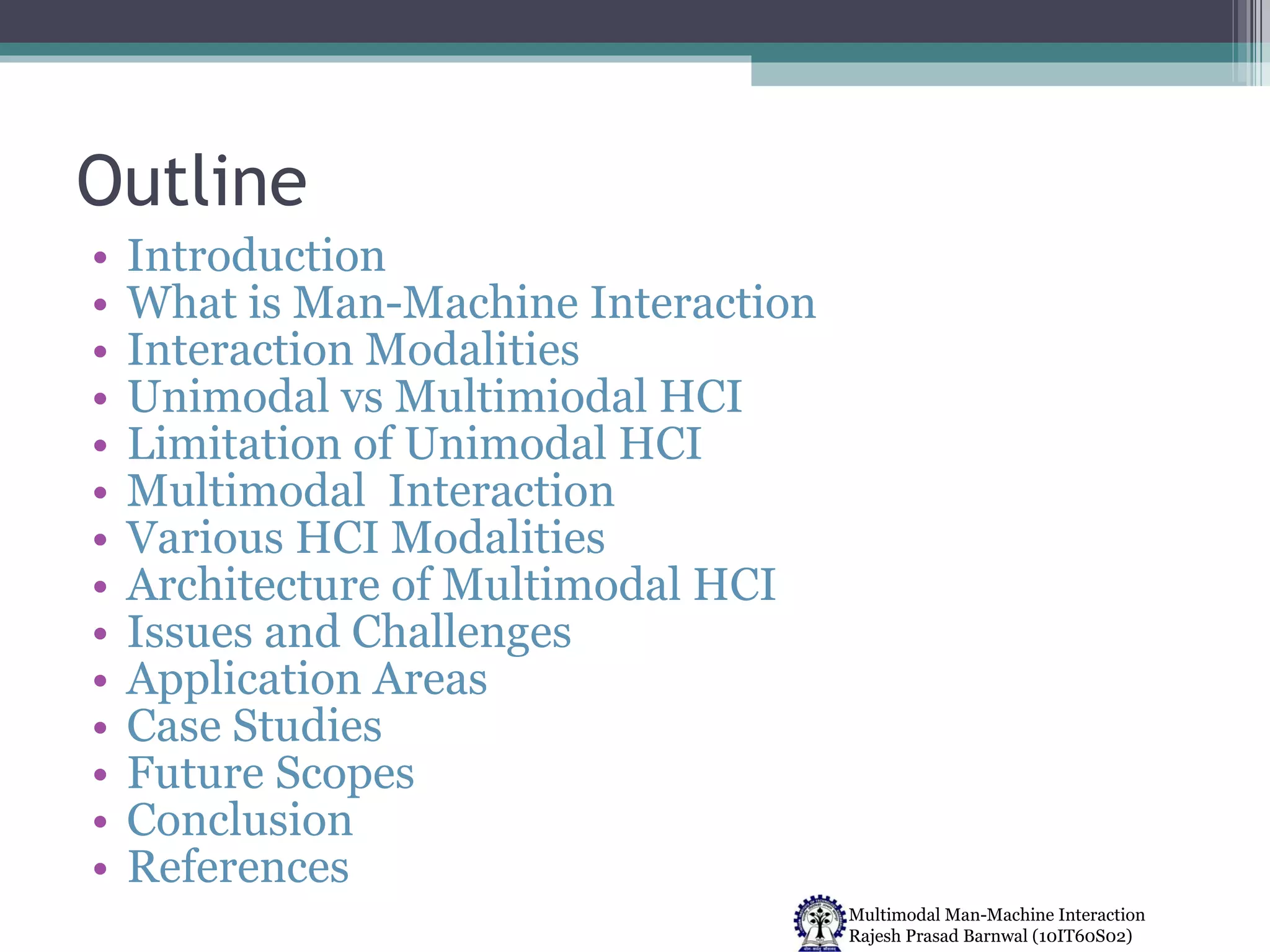 Outline Introduction What is Man-Machine Interaction Interaction Modalities  Unimodal vs Multimiodal HCI  Limitation of Unimodal HCI Multimodal  Interaction Various HCI Modalities  Architecture of Multimodal HCI Issues and Challenges Application Areas Case Studies Future Scopes Conclusion References 