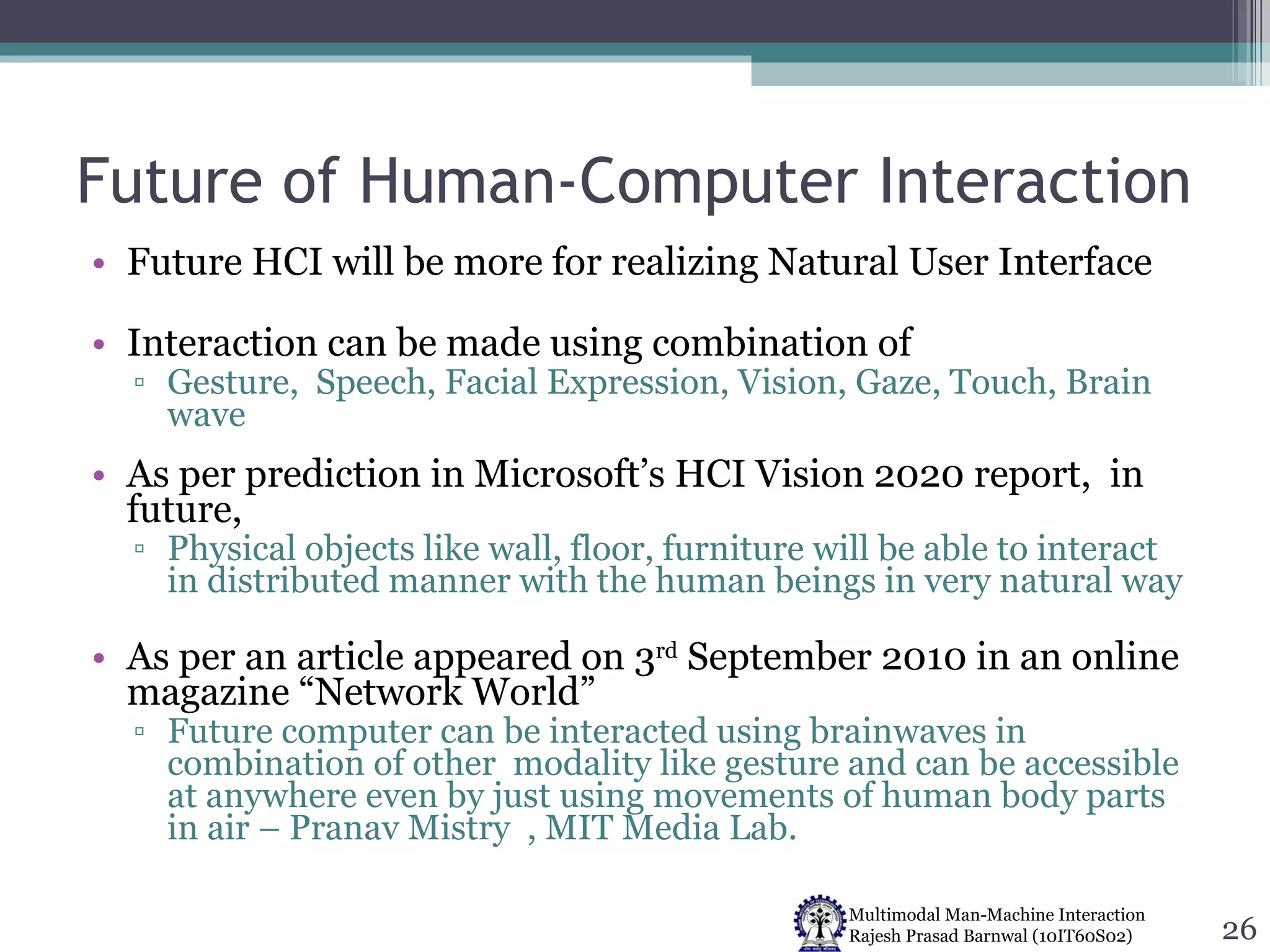 Future of Human-Computer Interaction Future HCI will be more for realizing Natural User Interface Interaction can be made using combination of Gesture,  Speech, Facial Expression, Vision, Gaze, Touch, Brain wave As per prediction in Microsoft’s HCI Vision 2020 report,  in future,  Physical objects like wall, floor, furniture will be able to interact in distributed manner with the human beings in very natural way As per an article appeared on 3 rd  September 2010 in an online magazine “Network World” Future computer can be interacted using brainwaves in combination of other  modality like gesture and can be accessible at anywhere even by just using movements of human body parts in air – Pranav Mistry  , MIT Media Lab. 