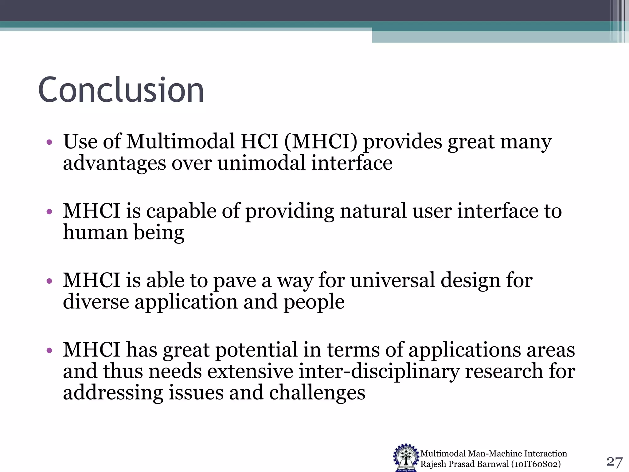 Conclusion Use of Multimodal HCI (MHCI) provides great many advantages over unimodal interface MHCI is capable of providing natural user interface to human being MHCI is able to pave a way for universal design for diverse application and people MHCI has great potential in terms of applications areas and thus needs extensive inter-disciplinary research for addressing issues and challenges 