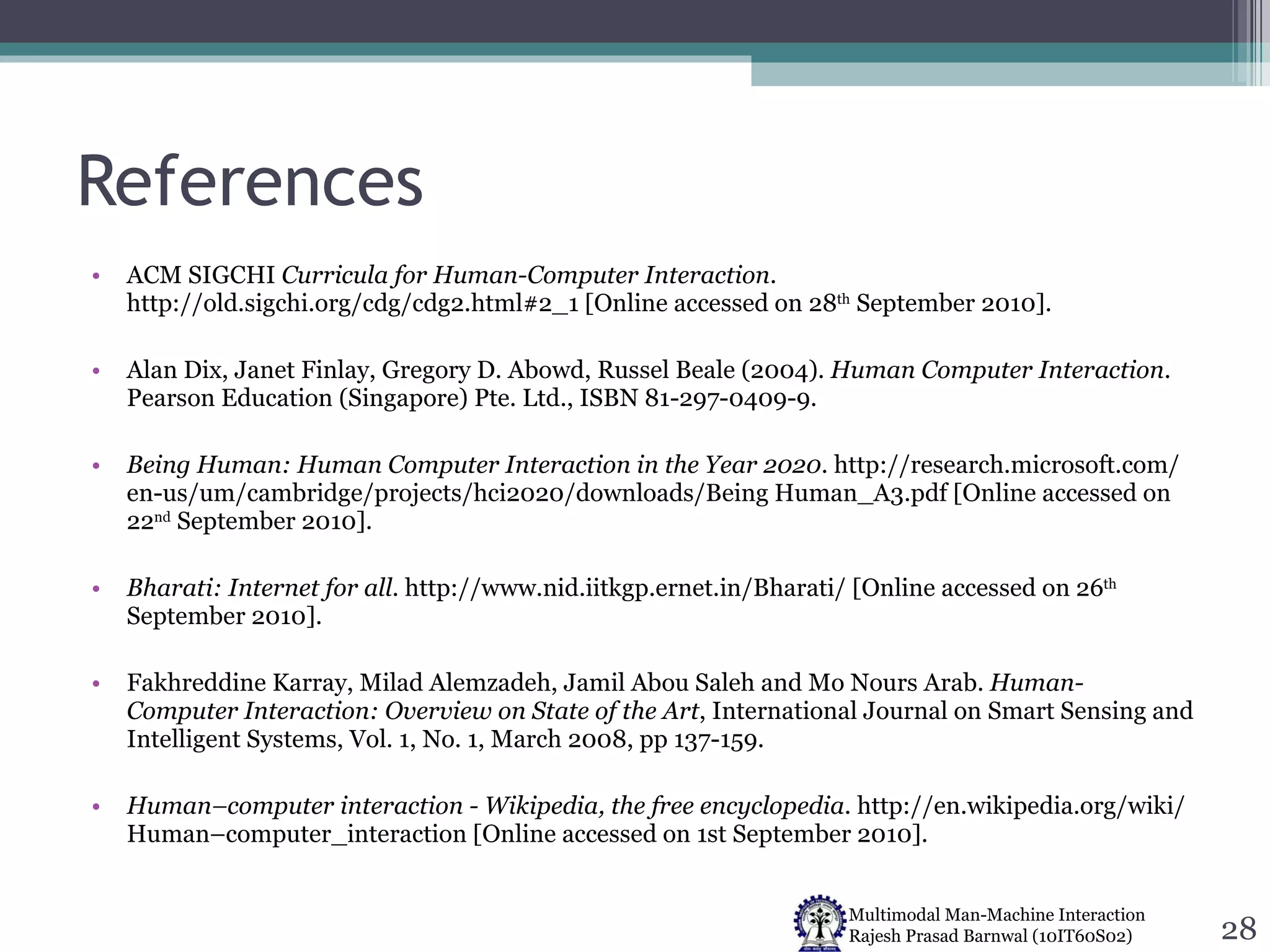References ACM SIGCHI  Curricula for Human-Computer Interaction . http://old.sigchi.org/cdg/cdg2.html#2_1 [Online accessed on 28 th  September 2010]. Alan Dix, Janet Finlay, Gregory D. Abowd, Russel Beale (2004).  Human Computer Interaction . Pearson Education (Singapore) Pte. Ltd., ISBN 81-297-0409-9. Being Human: Human Computer Interaction in the Year 2020 . http://research.microsoft.com/ en-us/um/cambridge/projects/hci2020/downloads/Being Human_A3.pdf [Online accessed on 22 nd  September 2010]. Bharati: Internet for all . http://www.nid.iitkgp.ernet.in/Bharati/ [Online accessed on 26 th  September 2010]. Fakhreddine Karray, Milad Alemzadeh, Jamil Abou Saleh and Mo Nours Arab.  Human-Computer Interaction: Overview on State of the Art , International Journal on Smart Sensing and Intelligent Systems, Vol. 1, No. 1, March 2008, pp 137-159. Human–computer interaction - Wikipedia, the free encyclopedia . http://en.wikipedia.org/wiki/ Human–computer_interaction [Online accessed on 1st September 2010]. 