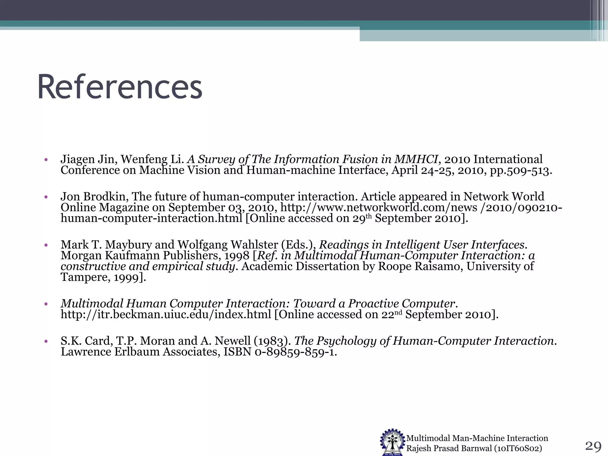 References Jiagen Jin, Wenfeng Li.  A Survey of The Information Fusion in MMHCI , 2010 International Conference on Machine Vision and Human-machine Interface, April 24-25, 2010, pp.509-513. Jon Brodkin, The future of human-computer interaction. Article appeared in Network World Online Magazine on September 03, 2010, http://www.networkworld.com/news /2010/090210-human-computer-interaction.html [Online accessed on 29 th  September 2010]. Mark T. Maybury and Wolfgang Wahlster (Eds.),  Readings in Intelligent User Interfaces . Morgan Kaufmann Publishers, 1998 [ Ref. in Multimodal Human-Computer Interaction: a constructive and empirical study . Academic Dissertation by Roope Raisamo, University of Tampere, 1999]. Multimodal Human Computer Interaction: Toward a Proactive Computer . http://itr.beckman.uiuc.edu/index.html [Online accessed on 22 nd  September 2010]. S.K. Card, T.P. Moran and A. Newell (1983).  The Psychology of Human-Computer Interaction . Lawrence Erlbaum Associates, ISBN 0-89859-859-1.  