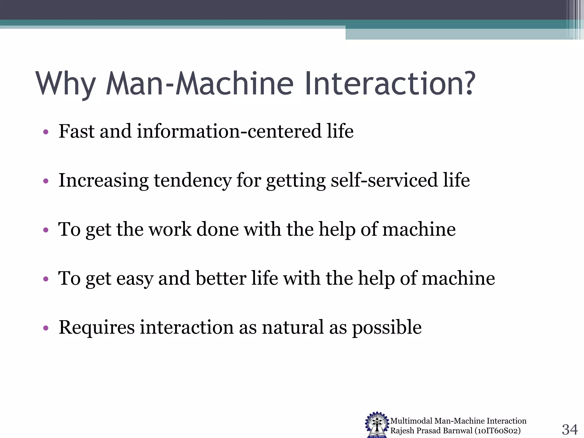 Why Man-Machine Interaction? Fast and information-centered life Increasing tendency for getting self-serviced life To get the work done with the help of machine To get easy and better life with the help of machine Requires interaction as natural as possible 