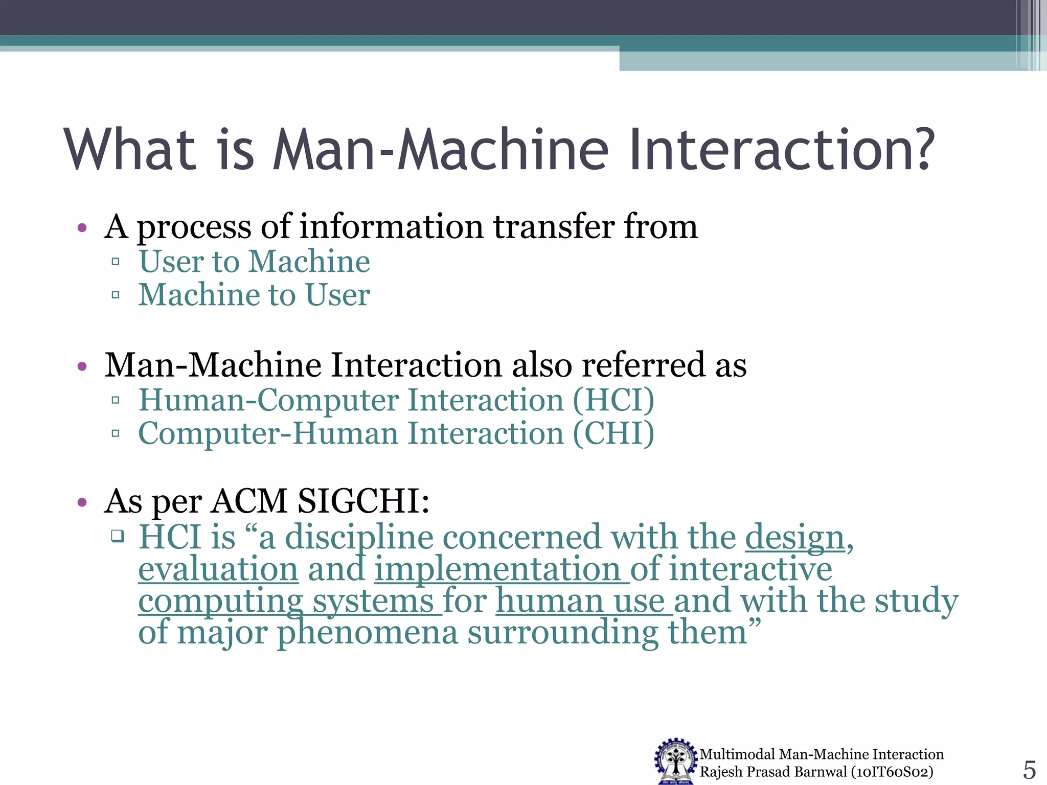 What is Man-Machine Interaction? A process of information transfer from User to Machine Machine to User Man-Machine Interaction also referred as Human-Computer Interaction (HCI) Computer-Human Interaction (CHI) As per ACM SIGCHI: HCI is “a discipline concerned with the  design ,  evaluation  and  implementation  of interactive  computing systems  for  human use  and with the study of major phenomena surrounding them” 