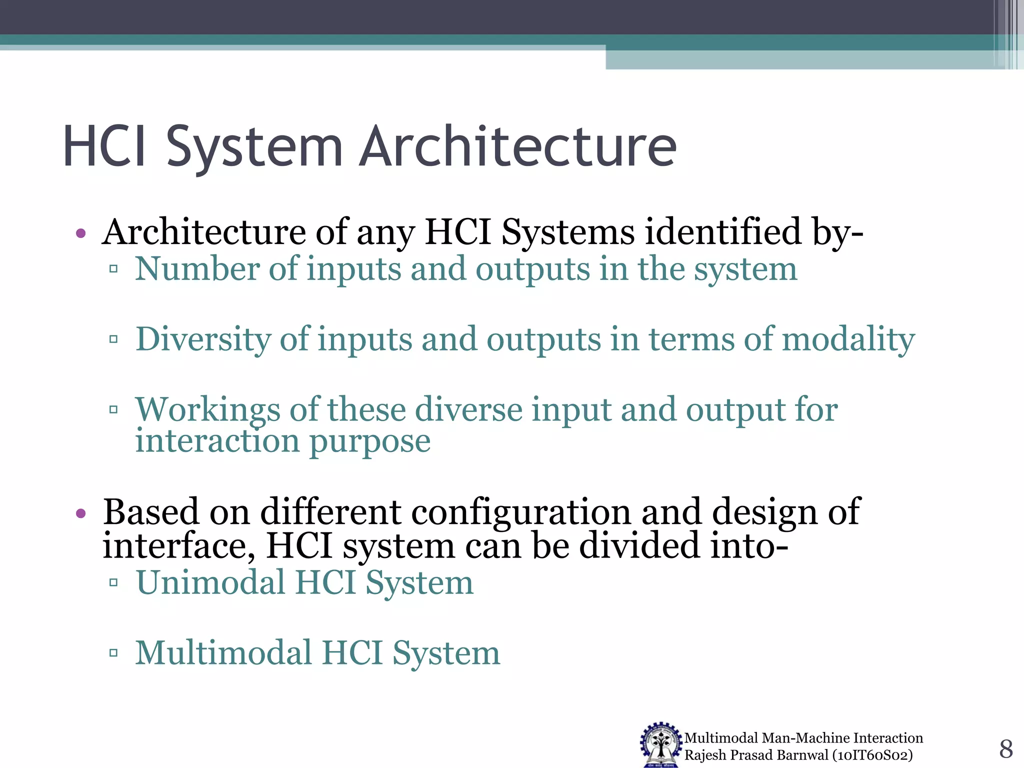 HCI System Architecture Architecture of any HCI Systems identified by- Number of inputs and outputs in the system Diversity of inputs and outputs in terms of modality Workings of these diverse input and output for interaction purpose Based on different configuration and design of interface, HCI system can be divided into- Unimodal HCI System Multimodal HCI System 
