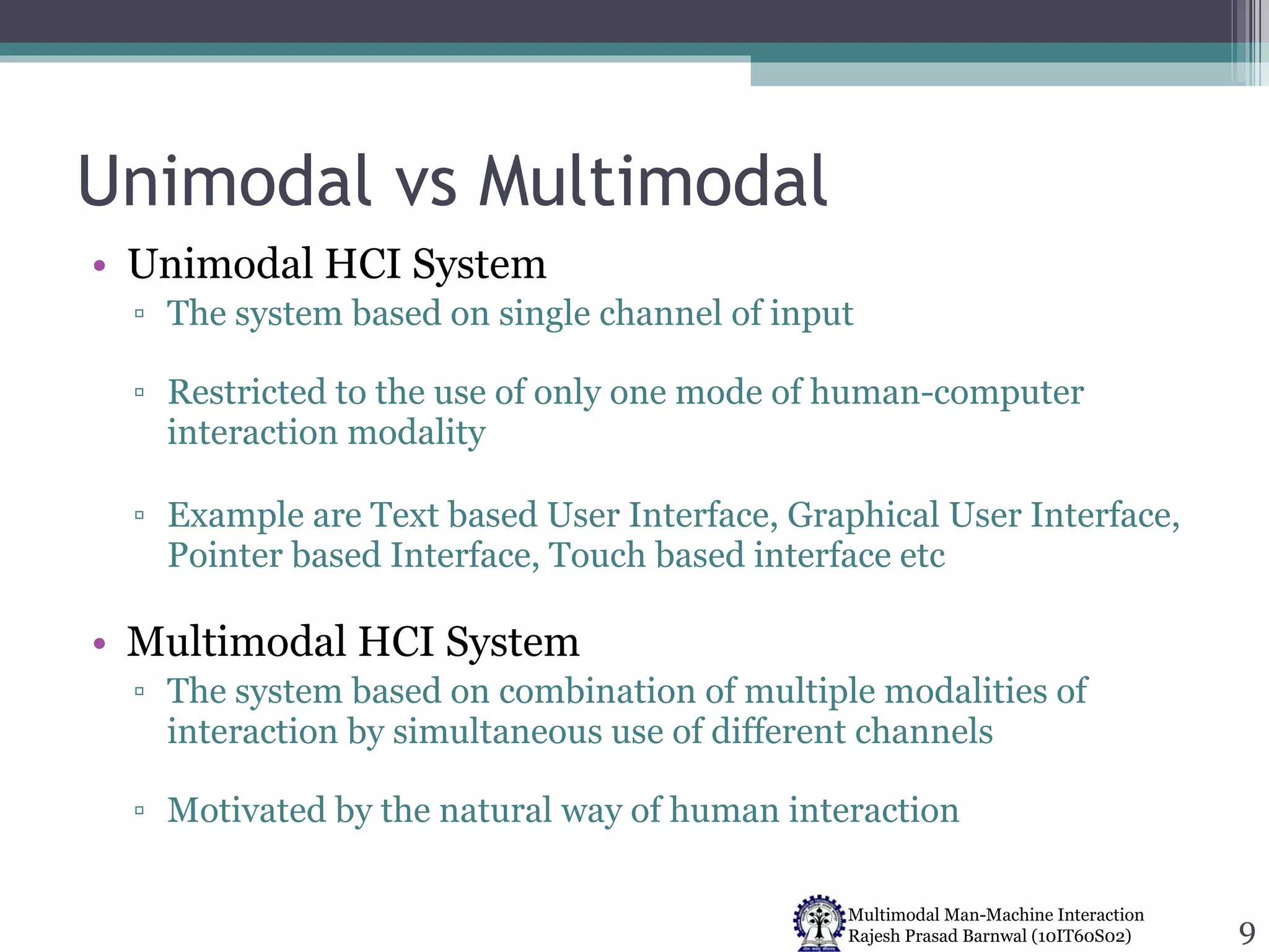 Unimodal vs Multimodal Unimodal HCI System The system based on single channel of input Restricted to the use of only one mode of human-computer interaction modality Example are Text based User Interface, Graphical User Interface, Pointer based Interface, Touch based interface etc  Multimodal HCI System The system based on combination of multiple modalities of interaction by simultaneous use of different channels Motivated by the natural way of human interaction 